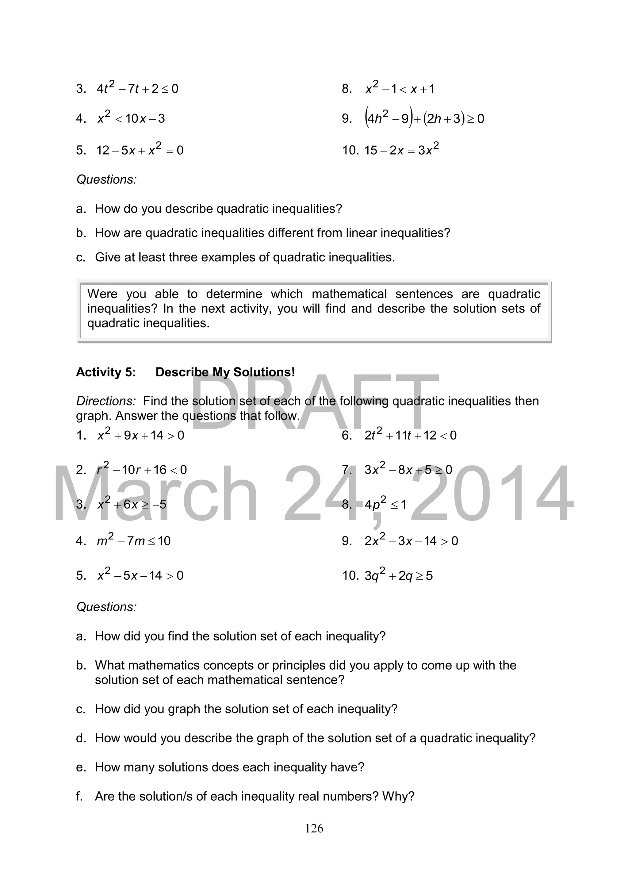 DRAFT
March 24, 2014
126
3. 0274 2
 tt 8. 112
 xx
4. 3102
 xx 9.     03294 2
 hh
5. 0512 2
 xx 10. 2
3215 xx 
Questions:
a. How do you describe quadratic inequalities?
b. How are quadratic inequalities different from linear inequalities?
c. Give at least three examples of quadratic inequalities.
Activity 5: Describe My Solutions!
Directions: Find the solution set of each of the following quadratic inequalities then
graph. Answer the questions that follow.
1. 01492
 xx 6. 012112 2
 tt
2. 016102
 rr 7. 0583 2
 xx
3. 562
 xx 8. 14 2
p
4. 1072
 mm 9. 01432 2
 xx
5. 01452
 xx 10. 523 2
 qq
Questions:
a. How did you find the solution set of each inequality?
b. What mathematics concepts or principles did you apply to come up with the
solution set of each mathematical sentence?
c. How did you graph the solution set of each inequality?
d. How would you describe the graph of the solution set of a quadratic inequality?
e. How many solutions does each inequality have?
f. Are the solution/s of each inequality real numbers? Why?
Were you able to determine which mathematical sentences are quadratic
inequalities? In the next activity, you will find and describe the solution sets of
quadratic inequalities.
 