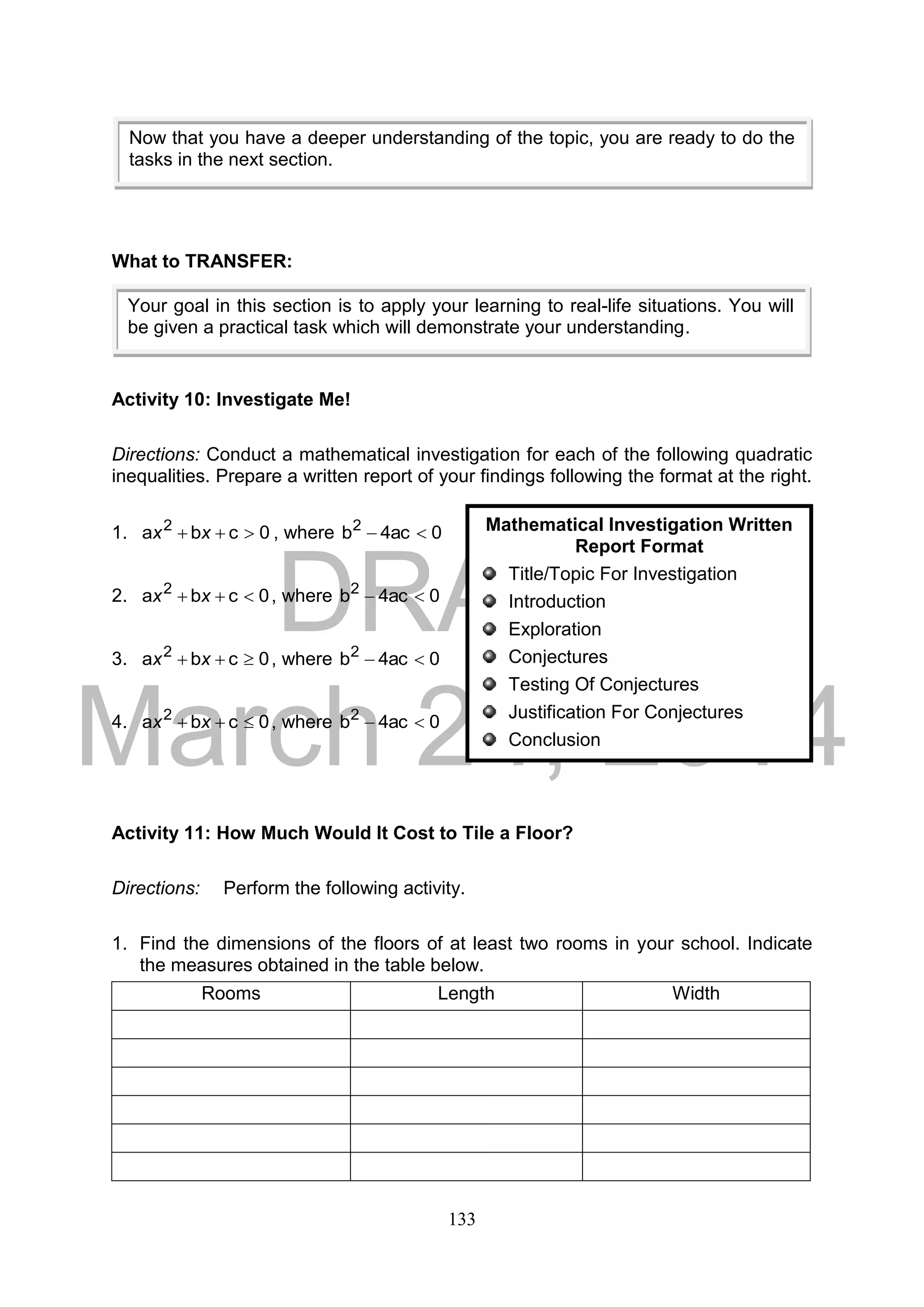 DRAFT
March 24, 2014
133
What to TRANSFER:
Activity 10: Investigate Me!
Directions: Conduct a mathematical investigation for each of the following quadratic
inequalities. Prepare a written report of your findings following the format at the right.
1. 0cba 2
 xx , where 0ac4b2

2. 0cba 2
 xx , where 0ac4b2

3. 0cba 2
 xx , where 0ac4b2

4. 0cba 2
 xx , where 0ac4b2

Activity 11: How Much Would It Cost to Tile a Floor?
Directions: Perform the following activity.
1. Find the dimensions of the floors of at least two rooms in your school. Indicate
the measures obtained in the table below.
Rooms Length Width
Your goal in this section is to apply your learning to real-life situations. You will
be given a practical task which will demonstrate your understanding.
Now that you have a deeper understanding of the topic, you are ready to do the
tasks in the next section.
Mathematical Investigation Written
Report Format
Title/Topic For Investigation
Introduction
Exploration
Conjectures
Testing Of Conjectures
Justification For Conjectures
Conclusion
 