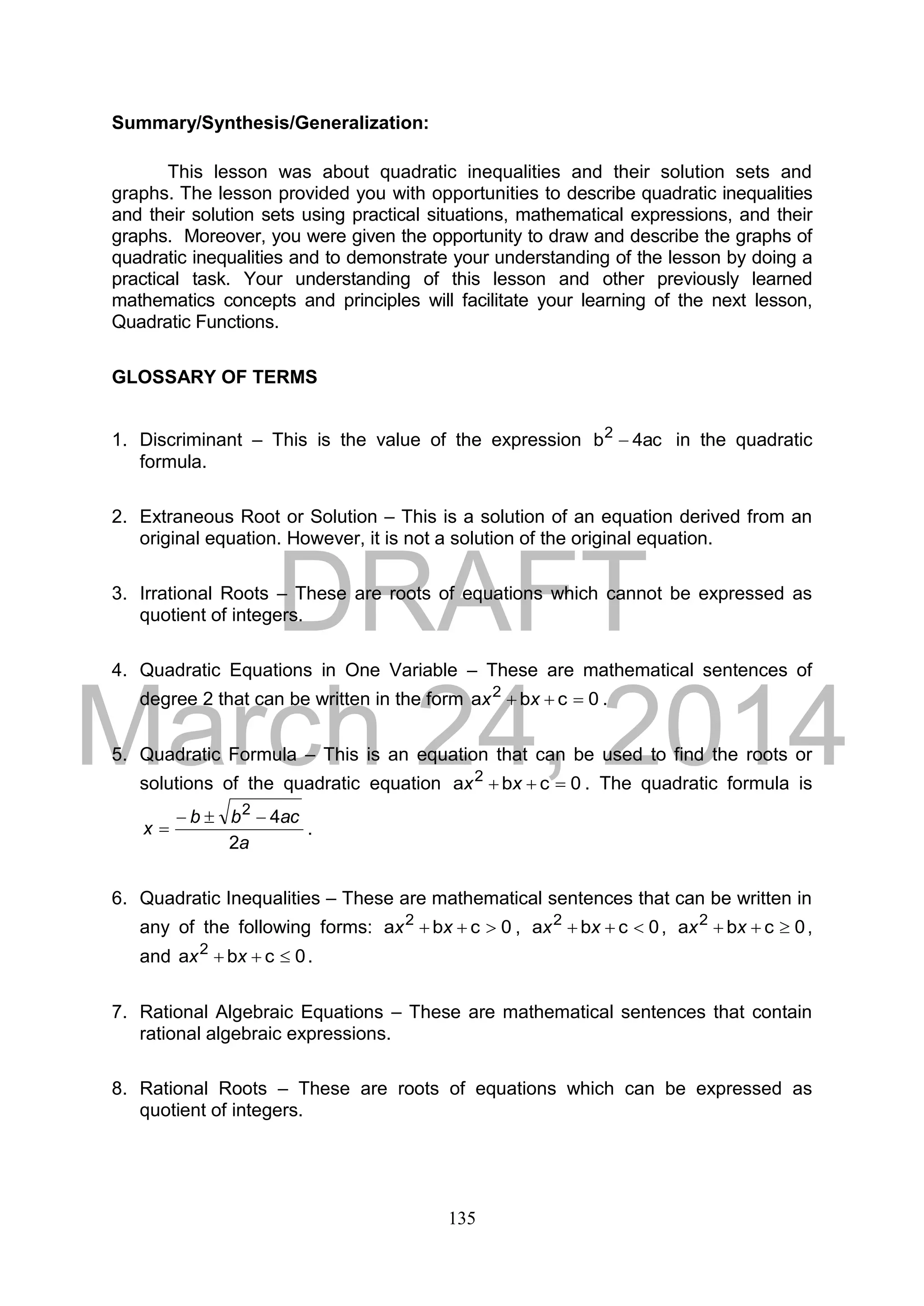 DRAFT
March 24, 2014
135
Summary/Synthesis/Generalization:
This lesson was about quadratic inequalities and their solution sets and
graphs. The lesson provided you with opportunities to describe quadratic inequalities
and their solution sets using practical situations, mathematical expressions, and their
graphs. Moreover, you were given the opportunity to draw and describe the graphs of
quadratic inequalities and to demonstrate your understanding of the lesson by doing a
practical task. Your understanding of this lesson and other previously learned
mathematics concepts and principles will facilitate your learning of the next lesson,
Quadratic Functions.
GLOSSARY OF TERMS
1. Discriminant – This is the value of the expression ac4b2
 in the quadratic
formula.
2. Extraneous Root or Solution – This is a solution of an equation derived from an
original equation. However, it is not a solution of the original equation.
3. Irrational Roots – These are roots of equations which cannot be expressed as
quotient of integers.
4. Quadratic Equations in One Variable – These are mathematical sentences of
degree 2 that can be written in the form 0cba 2
 xx .
5. Quadratic Formula – This is an equation that can be used to find the roots or
solutions of the quadratic equation 0cba 2
 xx . The quadratic formula is
a
acbb
x
2
42

 .
6. Quadratic Inequalities – These are mathematical sentences that can be written in
any of the following forms: 0cba 2
 xx , 0cba 2
 xx , 0cba 2
 xx ,
and 0cba 2
 xx .
7. Rational Algebraic Equations – These are mathematical sentences that contain
rational algebraic expressions.
8. Rational Roots – These are roots of equations which can be expressed as
quotient of integers.
 