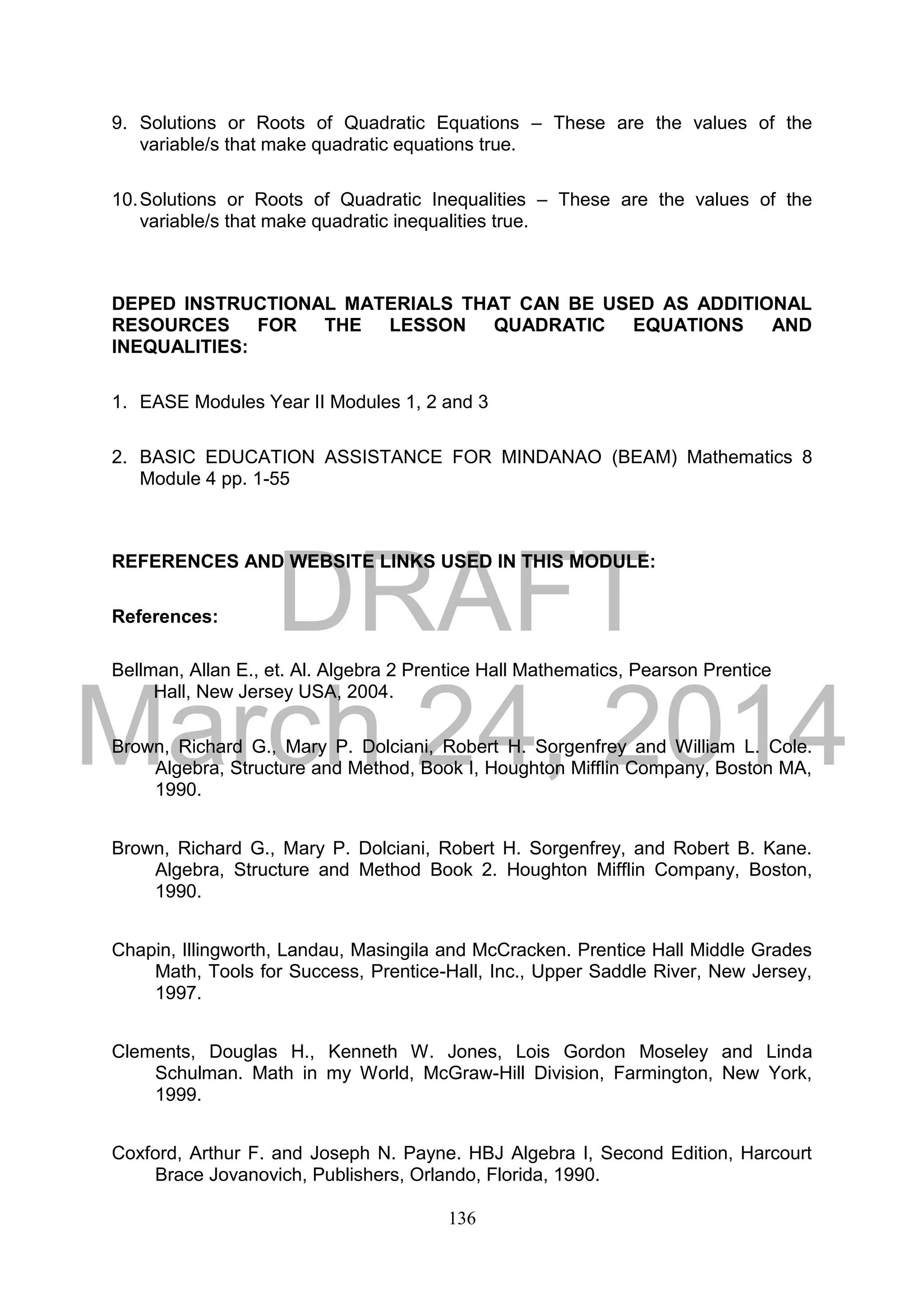 DRAFT
March 24, 2014
136
9. Solutions or Roots of Quadratic Equations – These are the values of the
variable/s that make quadratic equations true.
10.Solutions or Roots of Quadratic Inequalities – These are the values of the
variable/s that make quadratic inequalities true.
DEPED INSTRUCTIONAL MATERIALS THAT CAN BE USED AS ADDITIONAL
RESOURCES FOR THE LESSON QUADRATIC EQUATIONS AND
INEQUALITIES:
1. EASE Modules Year II Modules 1, 2 and 3
2. BASIC EDUCATION ASSISTANCE FOR MINDANAO (BEAM) Mathematics 8
Module 4 pp. 1-55
REFERENCES AND WEBSITE LINKS USED IN THIS MODULE:
References:
Bellman, Allan E., et. Al. Algebra 2 Prentice Hall Mathematics, Pearson Prentice
Hall, New Jersey USA, 2004.
Brown, Richard G., Mary P. Dolciani, Robert H. Sorgenfrey and William L. Cole.
Algebra, Structure and Method, Book I, Houghton Mifflin Company, Boston MA,
1990.
Brown, Richard G., Mary P. Dolciani, Robert H. Sorgenfrey, and Robert B. Kane.
Algebra, Structure and Method Book 2. Houghton Mifflin Company, Boston,
1990.
Chapin, Illingworth, Landau, Masingila and McCracken. Prentice Hall Middle Grades
Math, Tools for Success, Prentice-Hall, Inc., Upper Saddle River, New Jersey,
1997.
Clements, Douglas H., Kenneth W. Jones, Lois Gordon Moseley and Linda
Schulman. Math in my World, McGraw-Hill Division, Farmington, New York,
1999.
Coxford, Arthur F. and Joseph N. Payne. HBJ Algebra I, Second Edition, Harcourt
Brace Jovanovich, Publishers, Orlando, Florida, 1990.
 