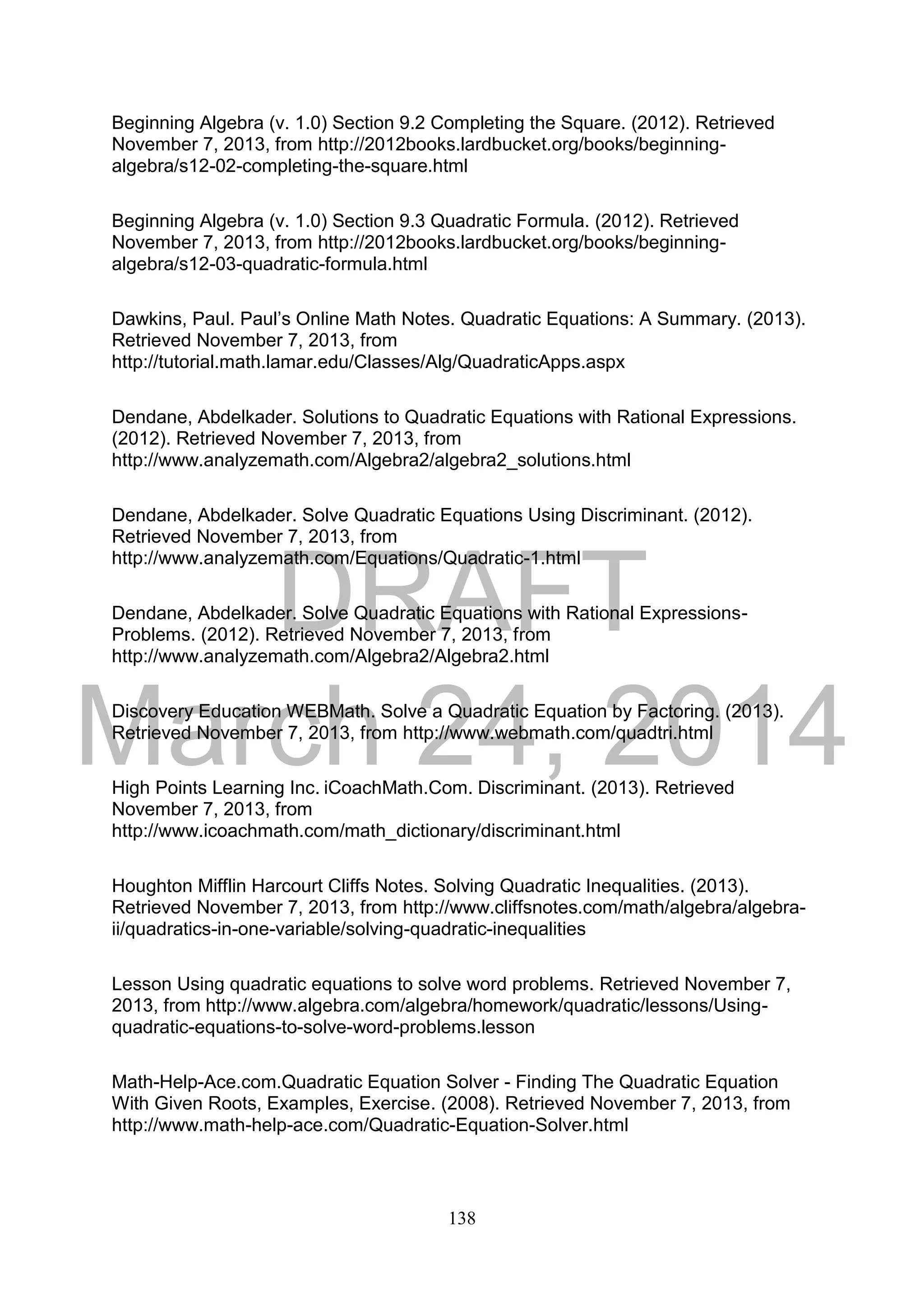 DRAFT
March 24, 2014
138
Beginning Algebra (v. 1.0) Section 9.2 Completing the Square. (2012). Retrieved
November 7, 2013, from http://2012books.lardbucket.org/books/beginning-
algebra/s12-02-completing-the-square.html
Beginning Algebra (v. 1.0) Section 9.3 Quadratic Formula. (2012). Retrieved
November 7, 2013, from http://2012books.lardbucket.org/books/beginning-
algebra/s12-03-quadratic-formula.html
Dawkins, Paul. Paul’s Online Math Notes. Quadratic Equations: A Summary. (2013).
Retrieved November 7, 2013, from
http://tutorial.math.lamar.edu/Classes/Alg/QuadraticApps.aspx
Dendane, Abdelkader. Solutions to Quadratic Equations with Rational Expressions.
(2012). Retrieved November 7, 2013, from
http://www.analyzemath.com/Algebra2/algebra2_solutions.html
Dendane, Abdelkader. Solve Quadratic Equations Using Discriminant. (2012).
Retrieved November 7, 2013, from
http://www.analyzemath.com/Equations/Quadratic-1.html
Dendane, Abdelkader. Solve Quadratic Equations with Rational Expressions-
Problems. (2012). Retrieved November 7, 2013, from
http://www.analyzemath.com/Algebra2/Algebra2.html
Discovery Education WEBMath. Solve a Quadratic Equation by Factoring. (2013).
Retrieved November 7, 2013, from http://www.webmath.com/quadtri.html
High Points Learning Inc. iCoachMath.Com. Discriminant. (2013). Retrieved
November 7, 2013, from
http://www.icoachmath.com/math_dictionary/discriminant.html
Houghton Mifflin Harcourt Cliffs Notes. Solving Quadratic Inequalities. (2013).
Retrieved November 7, 2013, from http://www.cliffsnotes.com/math/algebra/algebra-
ii/quadratics-in-one-variable/solving-quadratic-inequalities
Lesson Using quadratic equations to solve word problems. Retrieved November 7,
2013, from http://www.algebra.com/algebra/homework/quadratic/lessons/Using-
quadratic-equations-to-solve-word-problems.lesson
Math-Help-Ace.com.Quadratic Equation Solver - Finding The Quadratic Equation
With Given Roots, Examples, Exercise. (2008). Retrieved November 7, 2013, from
http://www.math-help-ace.com/Quadratic-Equation-Solver.html
 