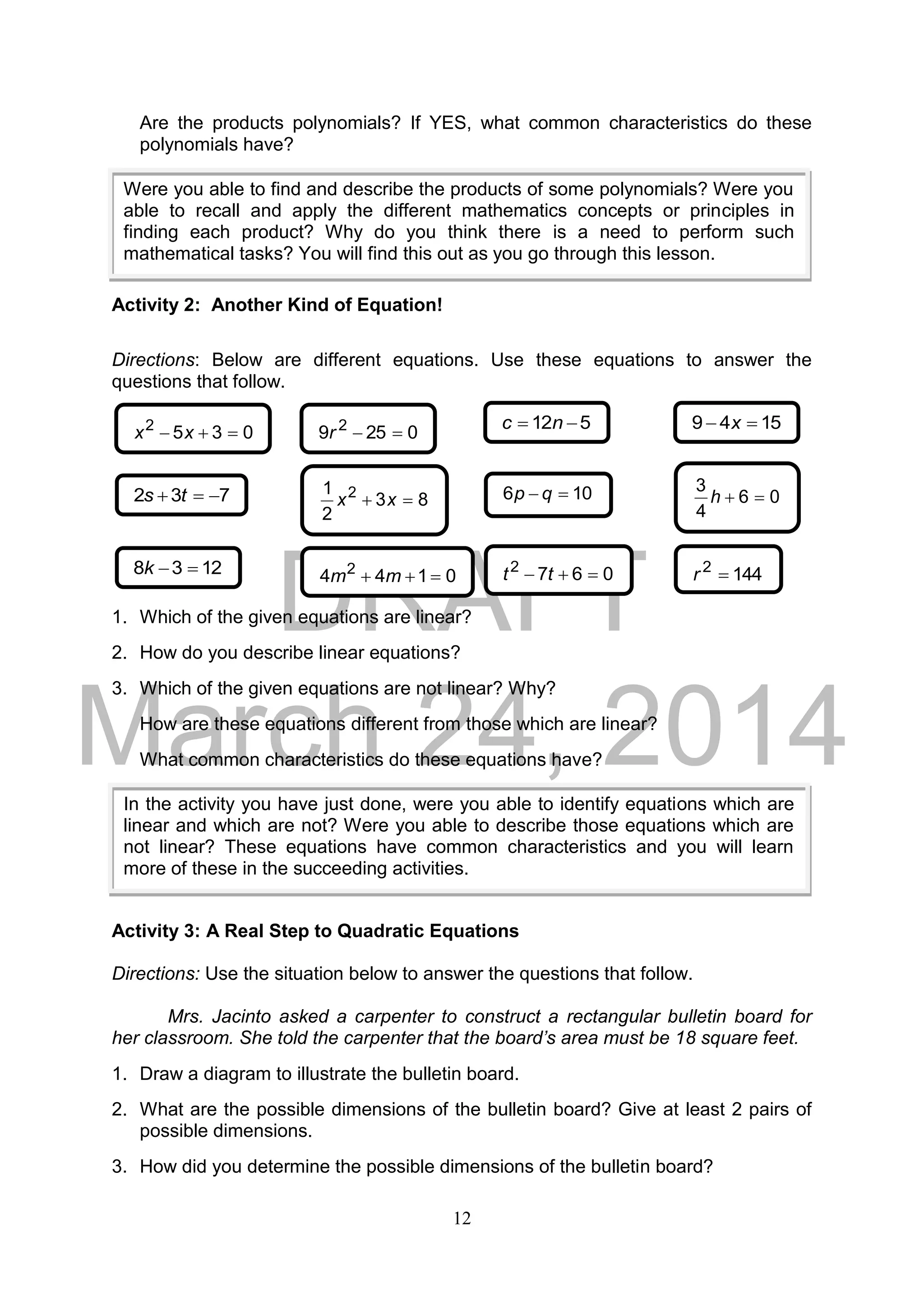 DRAFT
March 24, 2014
12
Are the products polynomials? If YES, what common characteristics do these
polynomials have?
Activity 2: Another Kind of Equation!
Directions: Below are different equations. Use these equations to answer the
questions that follow.
1. Which of the given equations are linear?
2. How do you describe linear equations?
3. Which of the given equations are not linear? Why?
How are these equations different from those which are linear?
What common characteristics do these equations have?
Activity 3: A Real Step to Quadratic Equations
Directions: Use the situation below to answer the questions that follow.
Mrs. Jacinto asked a carpenter to construct a rectangular bulletin board for
her classroom. She told the carpenter that the board’s area must be 18 square feet.
1. Draw a diagram to illustrate the bulletin board.
2. What are the possible dimensions of the bulletin board? Give at least 2 pairs of
possible dimensions.
3. How did you determine the possible dimensions of the bulletin board?
Were you able to find and describe the products of some polynomials? Were you
able to recall and apply the different mathematics concepts or principles in
finding each product? Why do you think there is a need to perform such
mathematical tasks? You will find this out as you go through this lesson.
0352
 xx
732  ts
0259 2
r
83
2
1 2
 xx
512  nc
106  qp
1549  x
06
4
3
h
1238 k 0144 2
 mm 0672
 tt 1442
r
In the activity you have just done, were you able to identify equations which are
linear and which are not? Were you able to describe those equations which are
not linear? These equations have common characteristics and you will learn
more of these in the succeeding activities.
 