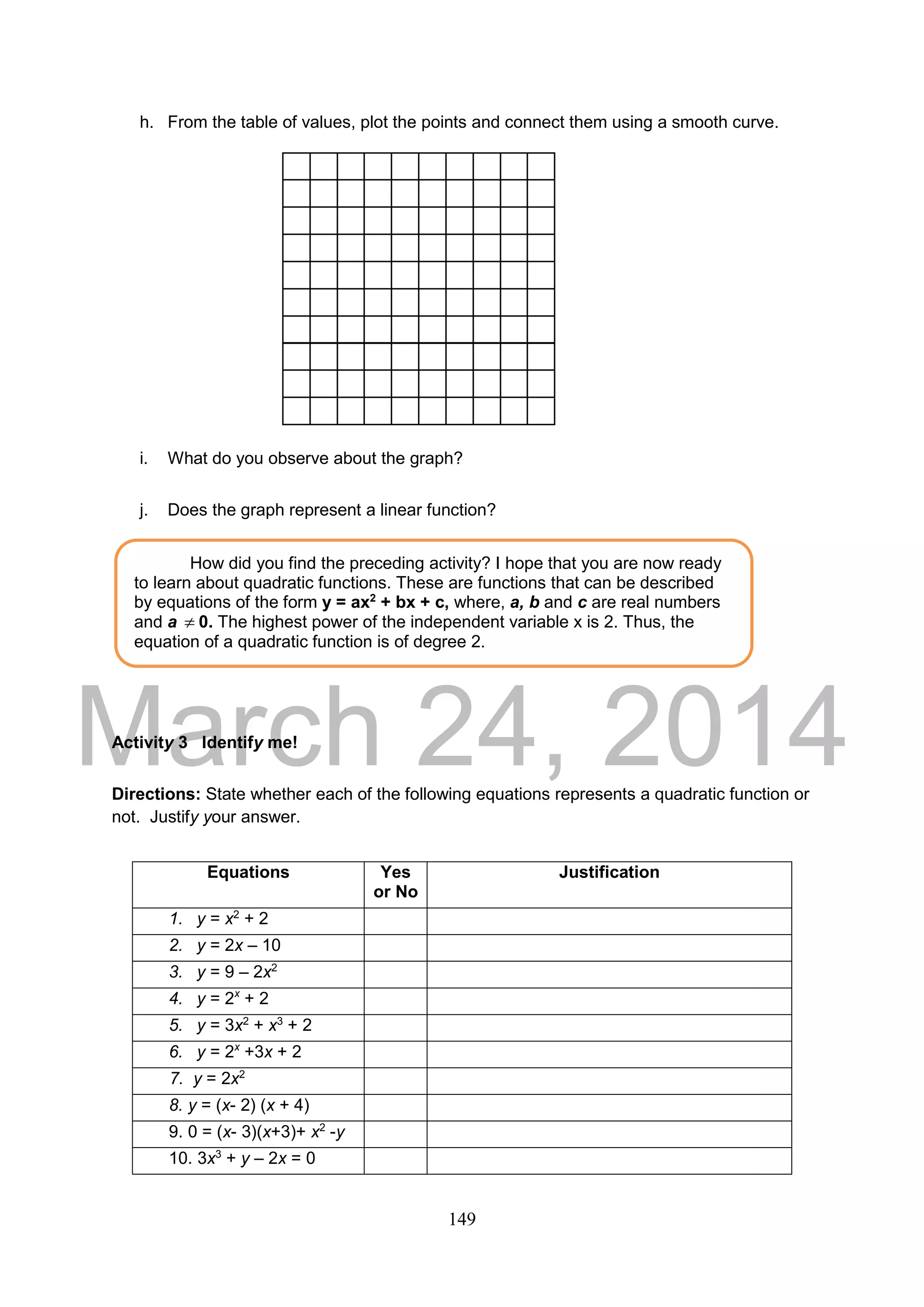 DRAFT
March 24, 2014
149
h. From the table of values, plot the points and connect them using a smooth curve.
i. What do you observe about the graph?
j. Does the graph represent a linear function?
Activity 3 Identify me!
Directions: State whether each of the following equations represents a quadratic function or
not. Justify your answer.
Equations Yes
or No
Justification
1. y = x2
+ 2
2. y = 2x – 10
3. y = 9 – 2x2
4. y = 2x
+ 2
5. y = 3x2
+ x3
+ 2
6. y = 2x
+3x + 2
7. y = 2x2
8. y = (x- 2) (x + 4)
9. 0 = (x- 3)(x+3)+ x2
-y
10. 3x3
+ y – 2x = 0
How did you find the preceding activity? I hope that you are now ready
to learn about quadratic functions. These are functions that can be described
by equations of the form y = ax2
+ bx + c, where, a, b and c are real numbers
and a  0. The highest power of the independent variable x is 2. Thus, the
equation of a quadratic function is of degree 2.
 