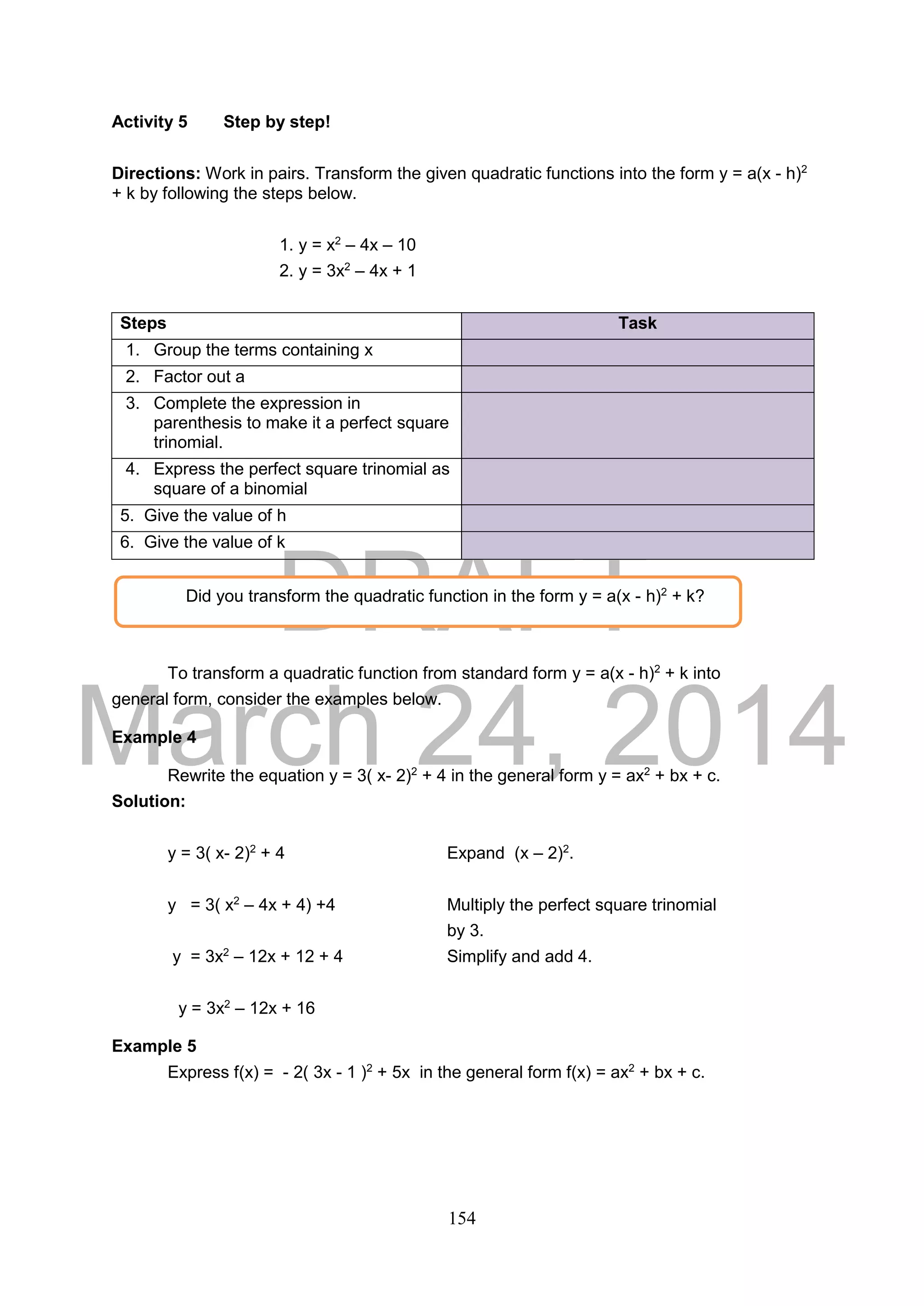 DRAFT
March 24, 2014
154
Activity 5 Step by step!
Directions: Work in pairs. Transform the given quadratic functions into the form y = a(x - h)2
+ k by following the steps below.
1. y = x2
– 4x – 10
2. y = 3x2
– 4x + 1
Steps Task
1. Group the terms containing x
2. Factor out a
3. Complete the expression in
parenthesis to make it a perfect square
trinomial.
4. Express the perfect square trinomial as
square of a binomial
1. 5. Give the value of h
2. 6. Give the value of k
To transform a quadratic function from standard form y = a(x - h)2
+ k into
general form, consider the examples below.
Example 4
Rewrite the equation y = 3( x- 2)2
+ 4 in the general form y = ax2
+ bx + c.
Solution:
y = 3( x- 2)2
+ 4 Expand (x – 2)2
.
y = 3( x2
– 4x + 4) +4 Multiply the perfect square trinomial
by 3.
y = 3x2
– 12x + 12 + 4 Simplify and add 4.
y = 3x2
– 12x + 16
Example 5
Express f(x) = - 2( 3x - 1 )2
+ 5x in the general form f(x) = ax2
+ bx + c.
Did you transform the quadratic function in the form y = a(x - h)2
+ k?
 