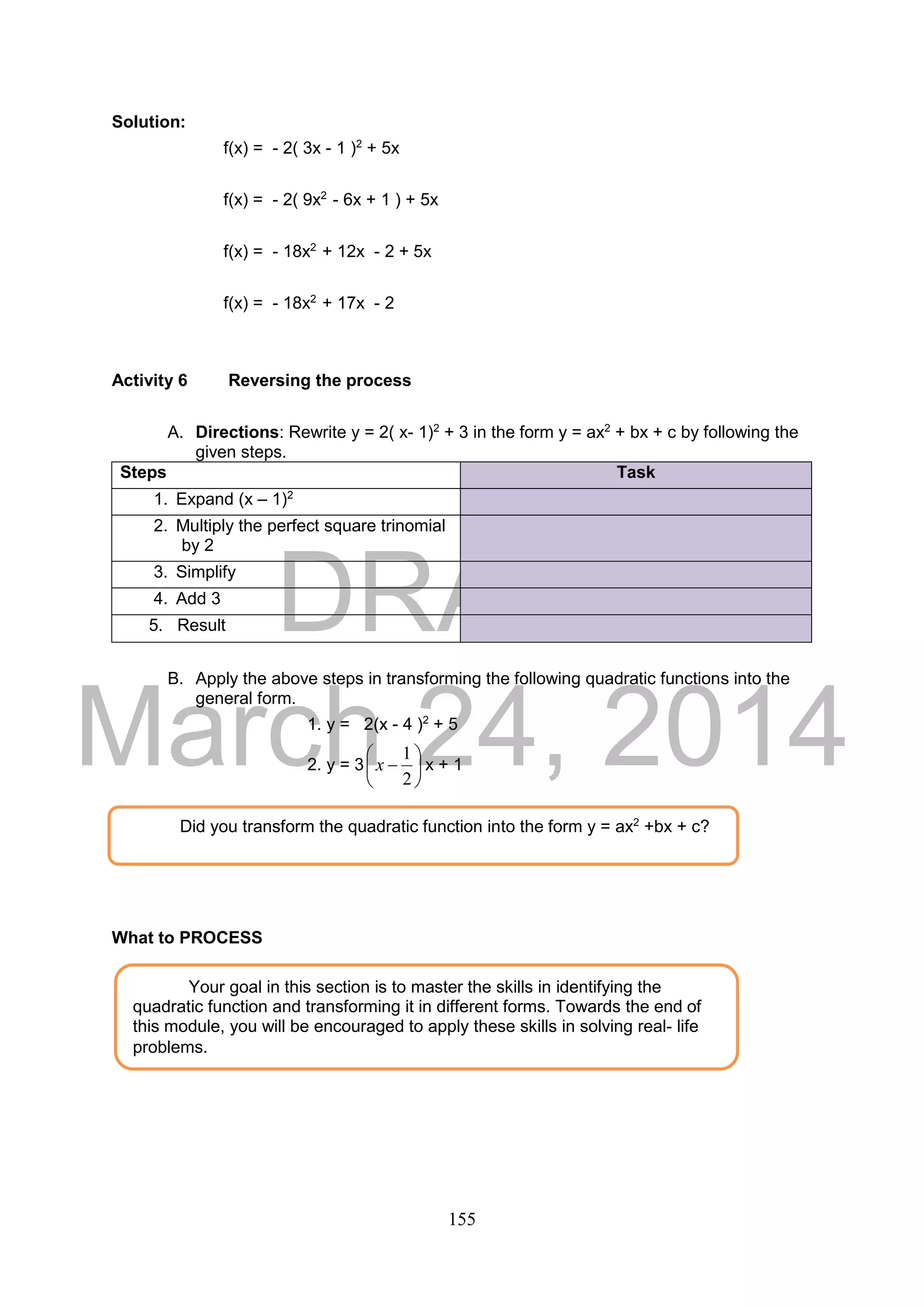 DRAFT
March 24, 2014
155
Solution:
f(x) = - 2( 3x - 1 )2
+ 5x
f(x) = - 2( 9x2
- 6x + 1 ) + 5x
f(x) = - 18x2
+ 12x - 2 + 5x
f(x) = - 18x2
+ 17x - 2
Activity 6 Reversing the process
A. Directions: Rewrite y = 2( x- 1)2
+ 3 in the form y = ax2
+ bx + c by following the
given steps.
Steps Task
1. Expand (x – 1)2
2. Multiply the perfect square trinomial
by 2
3. Simplify
4. Add 3
3. 5. Result
B. Apply the above steps in transforming the following quadratic functions into the
general form.
1. y = 2(x - 4 )2
+ 5
2. y = 3 






2
1
x x + 1
What to PROCESS
Your goal in this section is to master the skills in identifying the
quadratic function and transforming it in different forms. Towards the end of
this module, you will be encouraged to apply these skills in solving real- life
problems.
Did you transform the quadratic function into the form y = ax2
+bx + c?
 