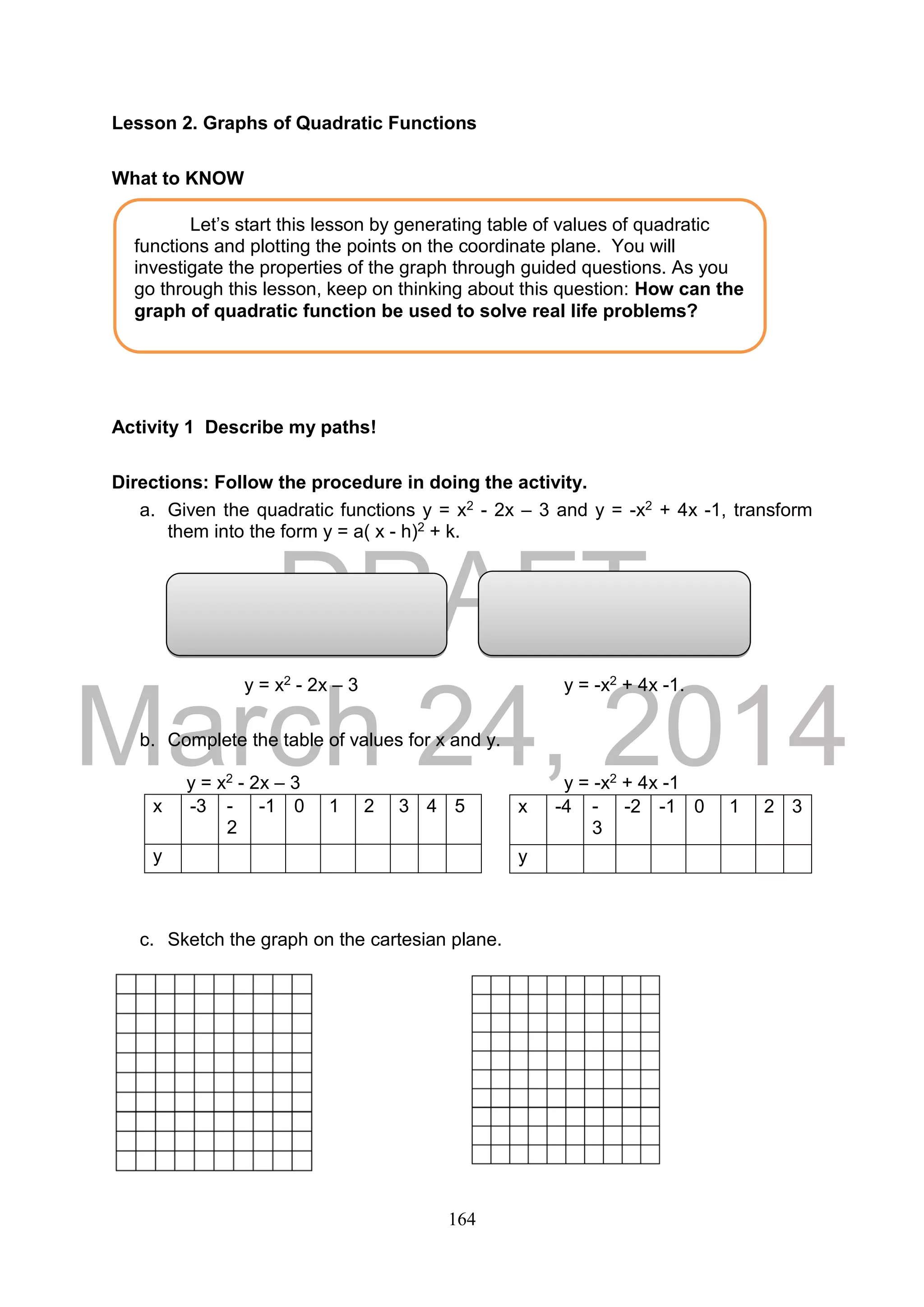 DRAFT
March 24, 2014
164
Lesson 2. Graphs of Quadratic Functions
What to KNOW
Activity 1 Describe my paths!
Directions: Follow the procedure in doing the activity.
a. Given the quadratic functions y = x2 - 2x – 3 and y = -x2 + 4x -1, transform
them into the form y = a( x - h)2 + k.
y = x2 - 2x – 3 y = -x2 + 4x -1.
b. Complete the table of values for x and y.
y = x2 - 2x – 3 y = -x2 + 4x -1
c. Sketch the graph on the cartesian plane.
x -3 -
2
-1 0 1 2 3 4 5
y
x -4 -
3
-2 -1 0 1 2 3
y
Let’s start this lesson by generating table of values of quadratic
functions and plotting the points on the coordinate plane. You will
investigate the properties of the graph through guided questions. As you
go through this lesson, keep on thinking about this question: How can the
graph of quadratic function be used to solve real life problems?
 