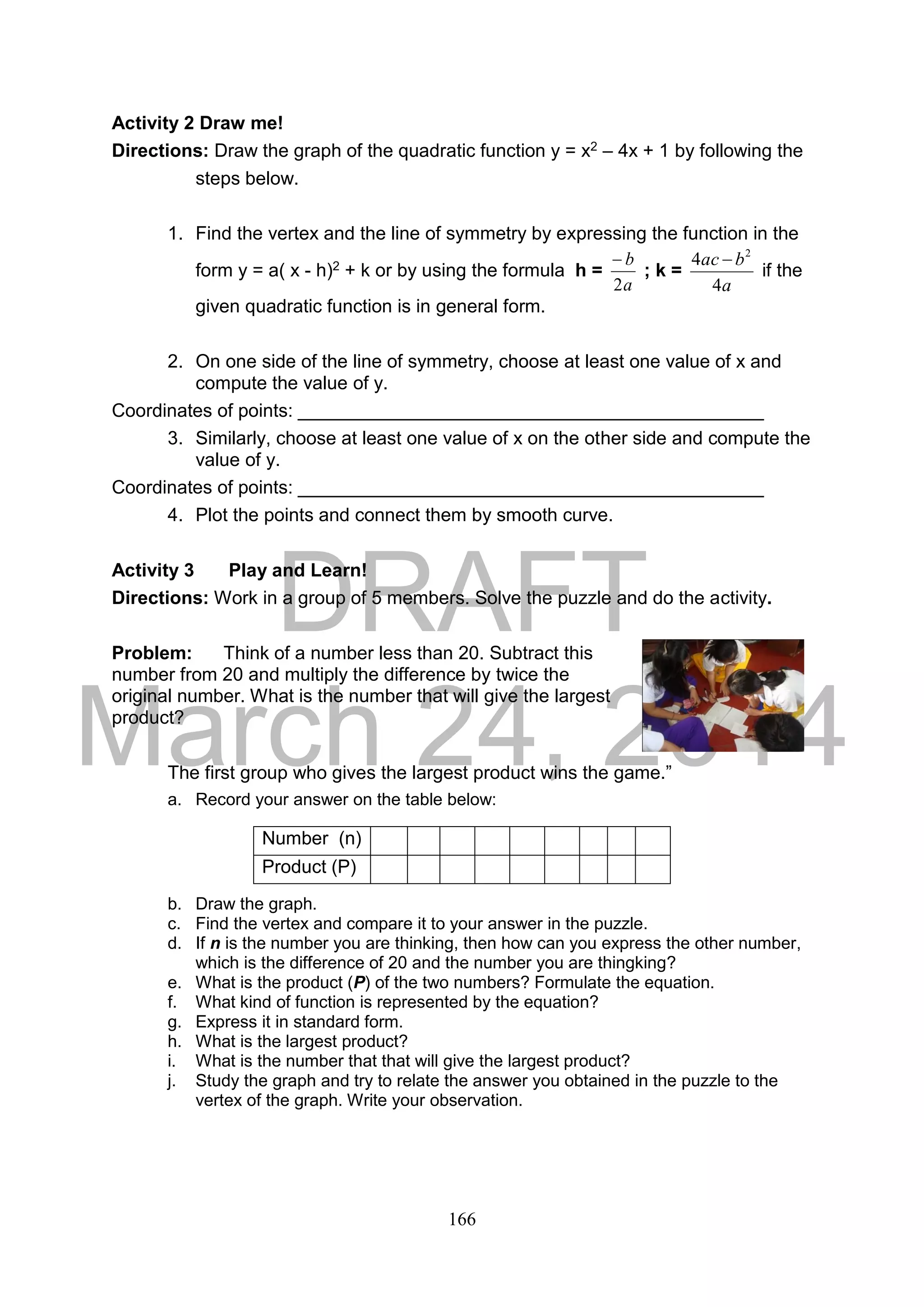 DRAFT
March 24, 2014
166
Activity 2 Draw me!
Directions: Draw the graph of the quadratic function y = x2 – 4x + 1 by following the
steps below.
1. Find the vertex and the line of symmetry by expressing the function in the
form y = a( x - h)2 + k or by using the formula h =
a
b
2

; k =
a
bac
4
4 2

if the
given quadratic function is in general form.
2. On one side of the line of symmetry, choose at least one value of x and
compute the value of y.
Coordinates of points: _____________________________________________
3. Similarly, choose at least one value of x on the other side and compute the
value of y.
Coordinates of points: _____________________________________________
4. Plot the points and connect them by smooth curve.
Activity 3 Play and Learn!
Directions: Work in a group of 5 members. Solve the puzzle and do the activity.
Problem: Think of a number less than 20. Subtract this
number from 20 and multiply the difference by twice the
original number. What is the number that will give the largest
product?
The first group who gives the largest product wins the game.”
a. Record your answer on the table below:
b. Draw the graph.
c. Find the vertex and compare it to your answer in the puzzle.
d. If n is the number you are thinking, then how can you express the other number,
which is the difference of 20 and the number you are thingking?
e. What is the product (P) of the two numbers? Formulate the equation.
f. What kind of function is represented by the equation?
g. Express it in standard form.
h. What is the largest product?
i. What is the number that that will give the largest product?
j. Study the graph and try to relate the answer you obtained in the puzzle to the
vertex of the graph. Write your observation.
Number (n)
Product (P)
 