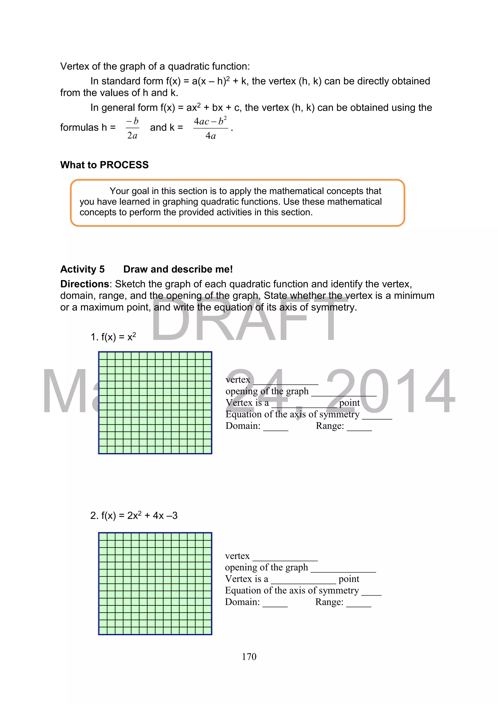 DRAFT
March 24, 2014
170
Vertex of the graph of a quadratic function:
In standard form f(x) = a(x – h)2 + k, the vertex (h, k) can be directly obtained
from the values of h and k.
In general form f(x) = ax2 + bx + c, the vertex (h, k) can be obtained using the
formulas h =
a
b
2

and k =
a
bac
4
4 2

.
What to PROCESS
Activity 5 Draw and describe me!
Directions: Sketch the graph of each quadratic function and identify the vertex,
domain, range, and the opening of the graph, State whether the vertex is a minimum
or a maximum point, and write the equation of its axis of symmetry.
1. f(x) = x2
2. f(x) = 2x2 + 4x –3
Your goal in this section is to apply the mathematical concepts that
you have learned in graphing quadratic functions. Use these mathematical
concepts to perform the provided activities in this section.
vertex _____________
opening of the graph _____________
Vertex is a _____________ point
Equation of the axis of symmetry ______
Domain: _____ Range: _____
vertex _____________
opening of the graph _____________
Vertex is a _____________ point
Equation of the axis of symmetry ____
Domain: _____ Range: _____
 