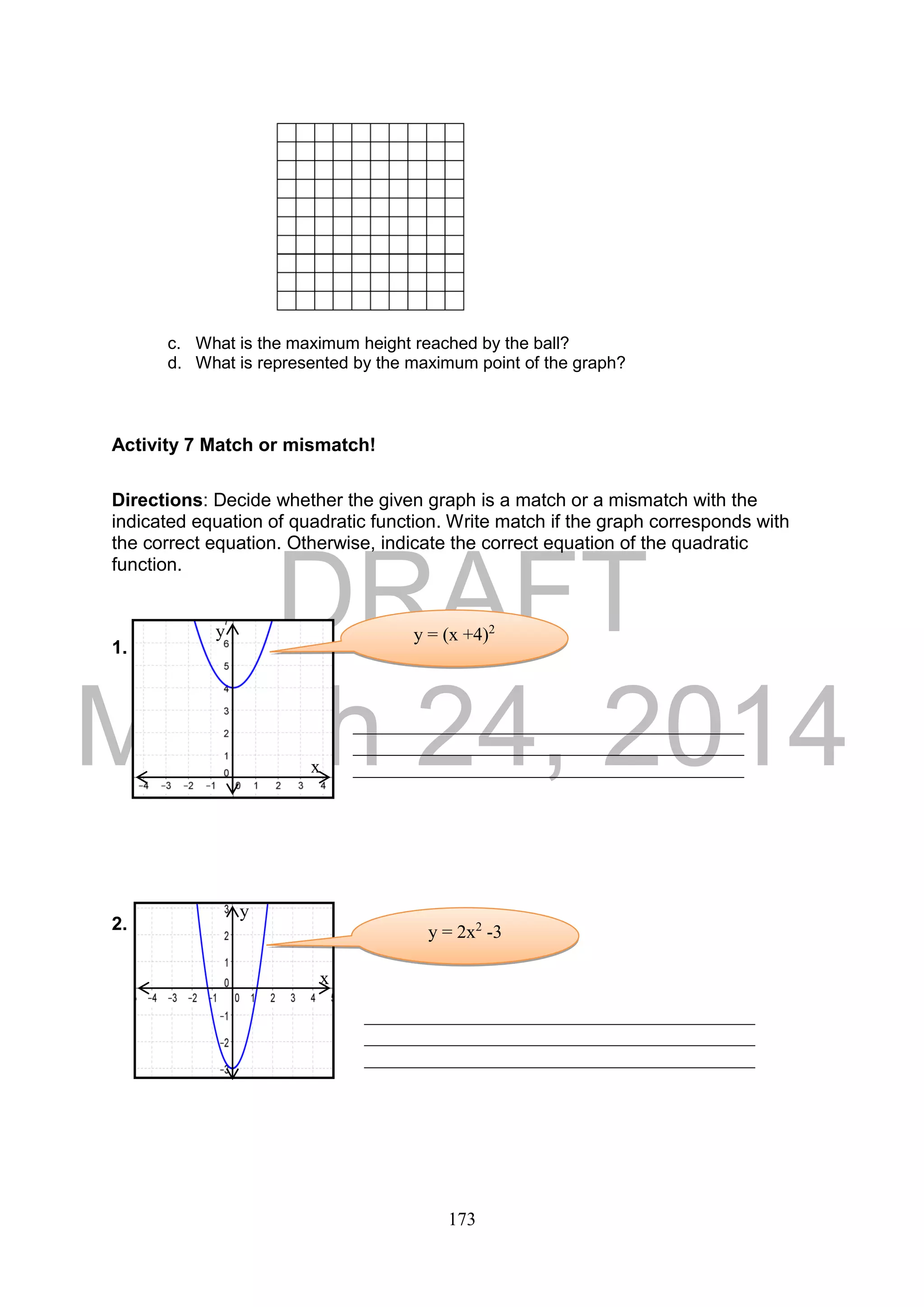 DRAFT
March 24, 2014
173
c. What is the maximum height reached by the ball?
d. What is represented by the maximum point of the graph?
Activity 7 Match or mismatch!
Directions: Decide whether the given graph is a match or a mismatch with the
indicated equation of quadratic function. Write match if the graph corresponds with
the correct equation. Otherwise, indicate the correct equation of the quadratic
function.
1.
2.
__________________________________________
__________________________________________
__________________________________________
__________________________________________
__________________________________________
__________________________________________
y = (x +4)2
x
y
y = 2x2
-3
y
x
 