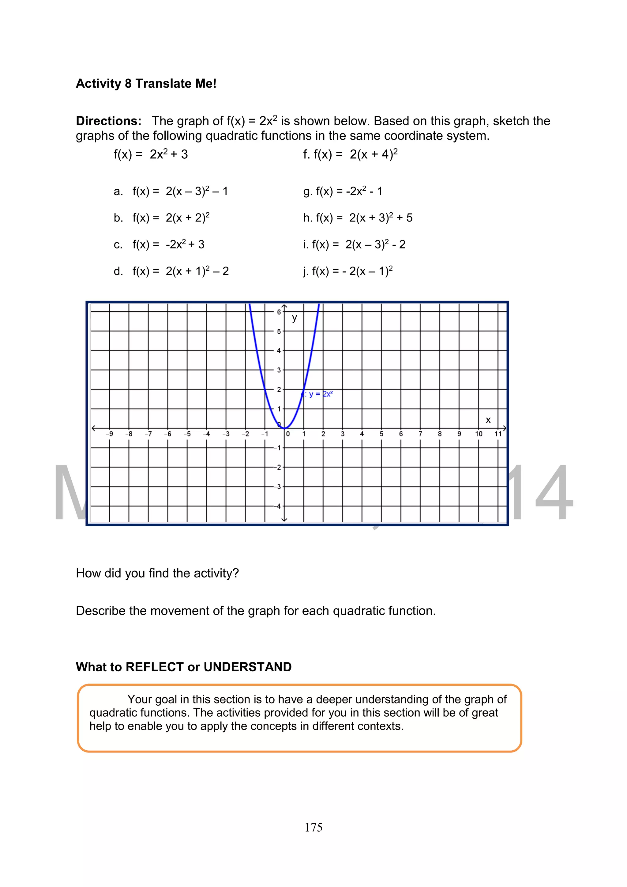 DRAFT
March 24, 2014
175
Activity 8 Translate Me!
Directions: The graph of f(x) = 2x2 is shown below. Based on this graph, sketch the
graphs of the following quadratic functions in the same coordinate system.
f(x) = 2x2 + 3 f. f(x) = 2(x + 4)2
a. f(x) = 2(x – 3)2
– 1 g. f(x) = -2x2
- 1
b. f(x) = 2(x + 2)2
h. f(x) = 2(x + 3)2
+ 5
c. f(x) = -2x2
+ 3 i. f(x) = 2(x – 3)2
- 2
d. f(x) = 2(x + 1)2
– 2 j. f(x) = - 2(x – 1)2
How did you find the activity?
Describe the movement of the graph for each quadratic function.
What to REFLECT or UNDERSTAND
Your goal in this section is to have a deeper understanding of the graph of
quadratic functions. The activities provided for you in this section will be of great
help to enable you to apply the concepts in different contexts.
y
x
 