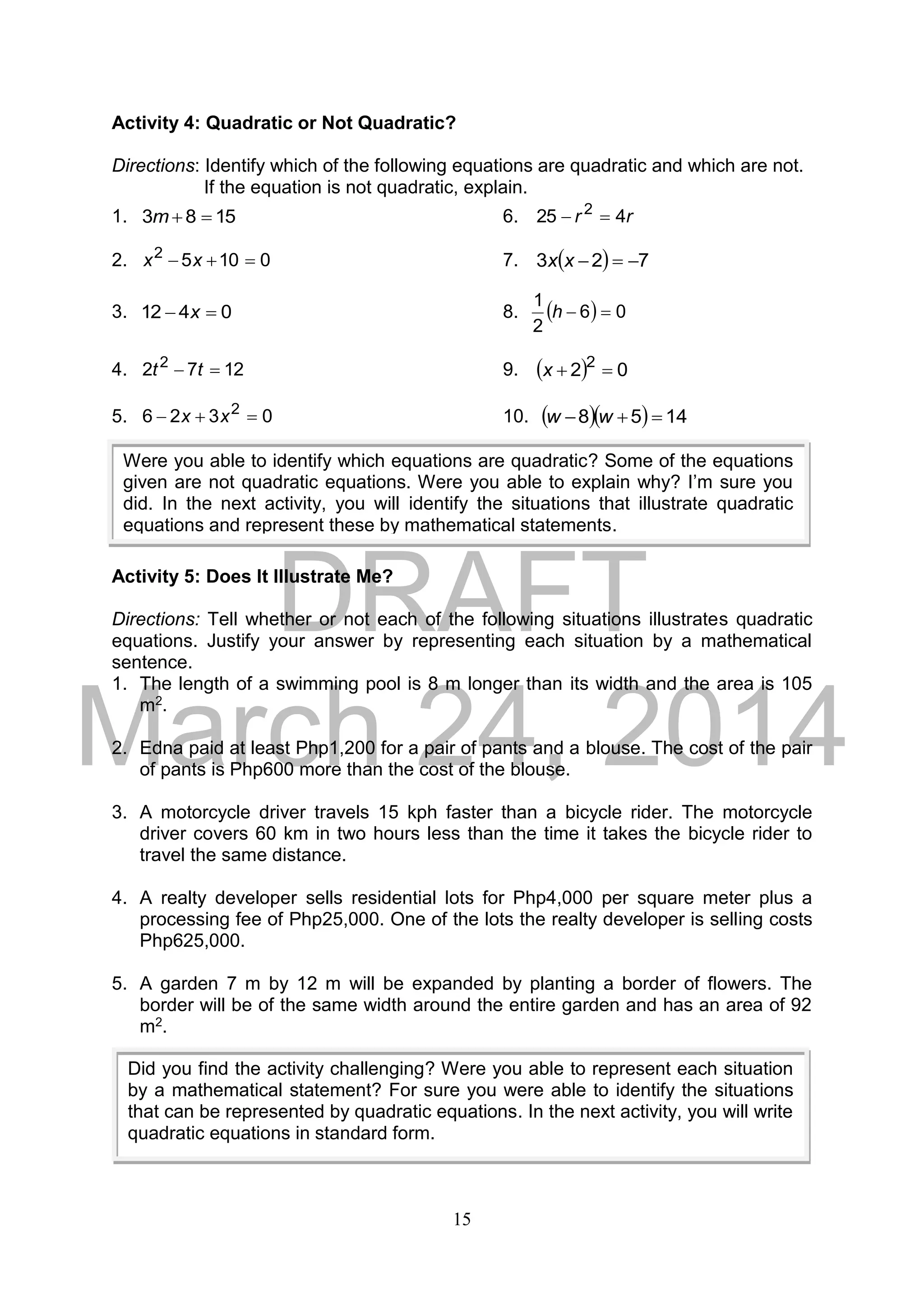 DRAFT
March 24, 2014
15
Activity 4: Quadratic or Not Quadratic?
Directions: Identify which of the following equations are quadratic and which are not.
If the equation is not quadratic, explain.
1. 1583 m 6. rr 425 2

2. 01052
 xx 7.   723 xx
3. 0412  x 8.   06
2
1
h
4. 1272 2
 tt 9.   02 2
x
5. 0326 2
 xx 10.    1458  ww
Activity 5: Does It Illustrate Me?
Directions: Tell whether or not each of the following situations illustrates quadratic
equations. Justify your answer by representing each situation by a mathematical
sentence.
1. The length of a swimming pool is 8 m longer than its width and the area is 105
m2.
2. Edna paid at least Php1,200 for a pair of pants and a blouse. The cost of the pair
of pants is Php600 more than the cost of the blouse.
3. A motorcycle driver travels 15 kph faster than a bicycle rider. The motorcycle
driver covers 60 km in two hours less than the time it takes the bicycle rider to
travel the same distance.
4. A realty developer sells residential lots for Php4,000 per square meter plus a
processing fee of Php25,000. One of the lots the realty developer is selling costs
Php625,000.
5. A garden 7 m by 12 m will be expanded by planting a border of flowers. The
border will be of the same width around the entire garden and has an area of 92
m2.
Were you able to identify which equations are quadratic? Some of the equations
given are not quadratic equations. Were you able to explain why? I’m sure you
did. In the next activity, you will identify the situations that illustrate quadratic
equations and represent these by mathematical statements.
Did you find the activity challenging? Were you able to represent each situation
by a mathematical statement? For sure you were able to identify the situations
that can be represented by quadratic equations. In the next activity, you will write
quadratic equations in standard form.
 