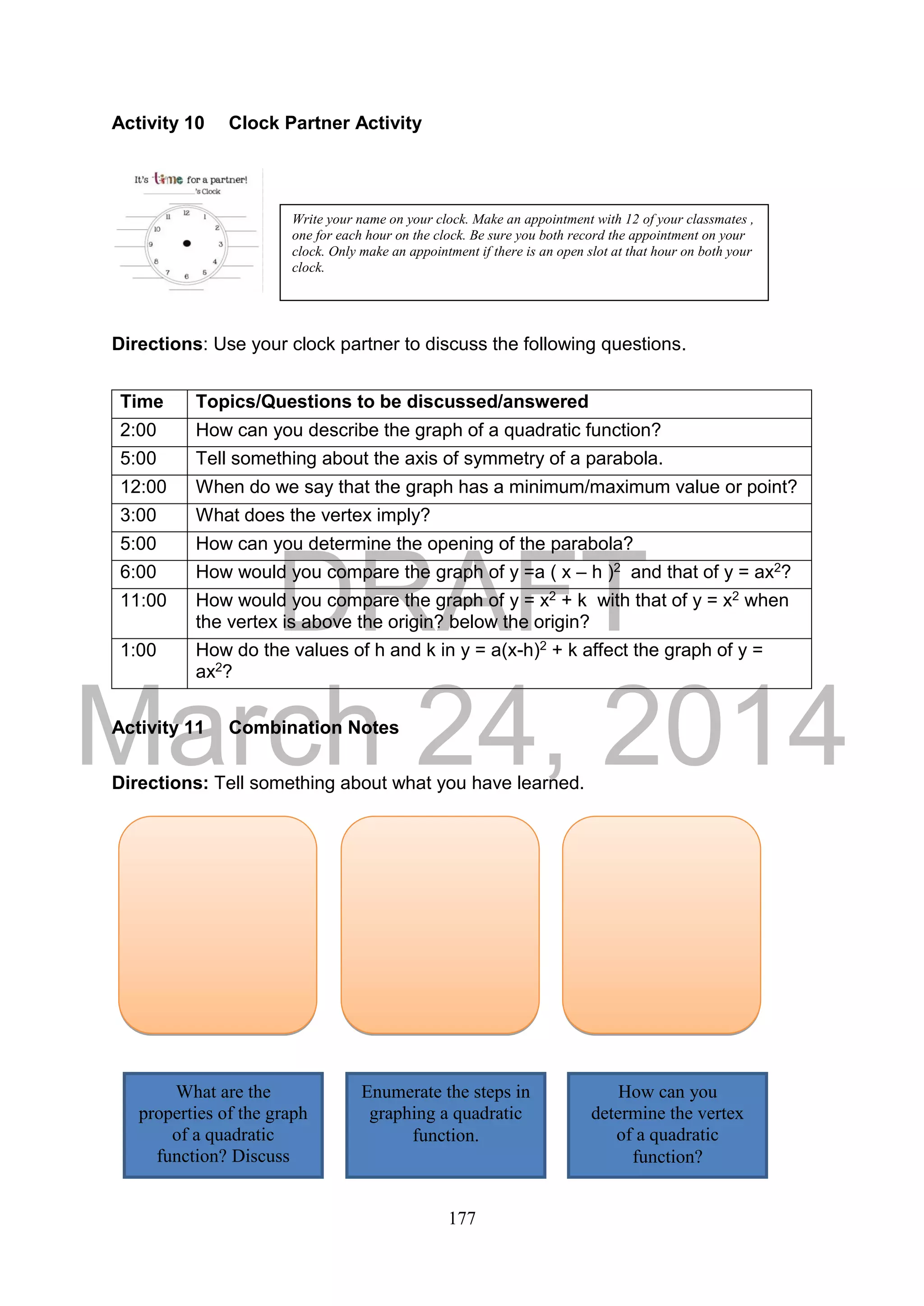 DRAFT
March 24, 2014
177
Activity 10 Clock Partner Activity
Directions: Use your clock partner to discuss the following questions.
Activity 11 Combination Notes
Directions: Tell something about what you have learned.
Time Topics/Questions to be discussed/answered
2:00 How can you describe the graph of a quadratic function?
5:00 Tell something about the axis of symmetry of a parabola.
12:00 When do we say that the graph has a minimum/maximum value or point?
3:00 What does the vertex imply?
5:00 How can you determine the opening of the parabola?
6:00 How would you compare the graph of y =a ( x – h )2 and that of y = ax2?
11:00 How would you compare the graph of y = x2 + k with that of y = x2 when
the vertex is above the origin? below the origin?
1:00 How do the values of h and k in y = a(x-h)2 + k affect the graph of y =
ax2?
Write your name on your clock. Make an appointment with 12 of your classmates ,
one for each hour on the clock. Be sure you both record the appointment on your
clock. Only make an appointment if there is an open slot at that hour on both your
clock.
What are the
properties of the graph
of a quadratic
function? Discuss
briefly.
Enumerate the steps in
graphing a quadratic
function.
How can you
determine the vertex
of a quadratic
function?
 