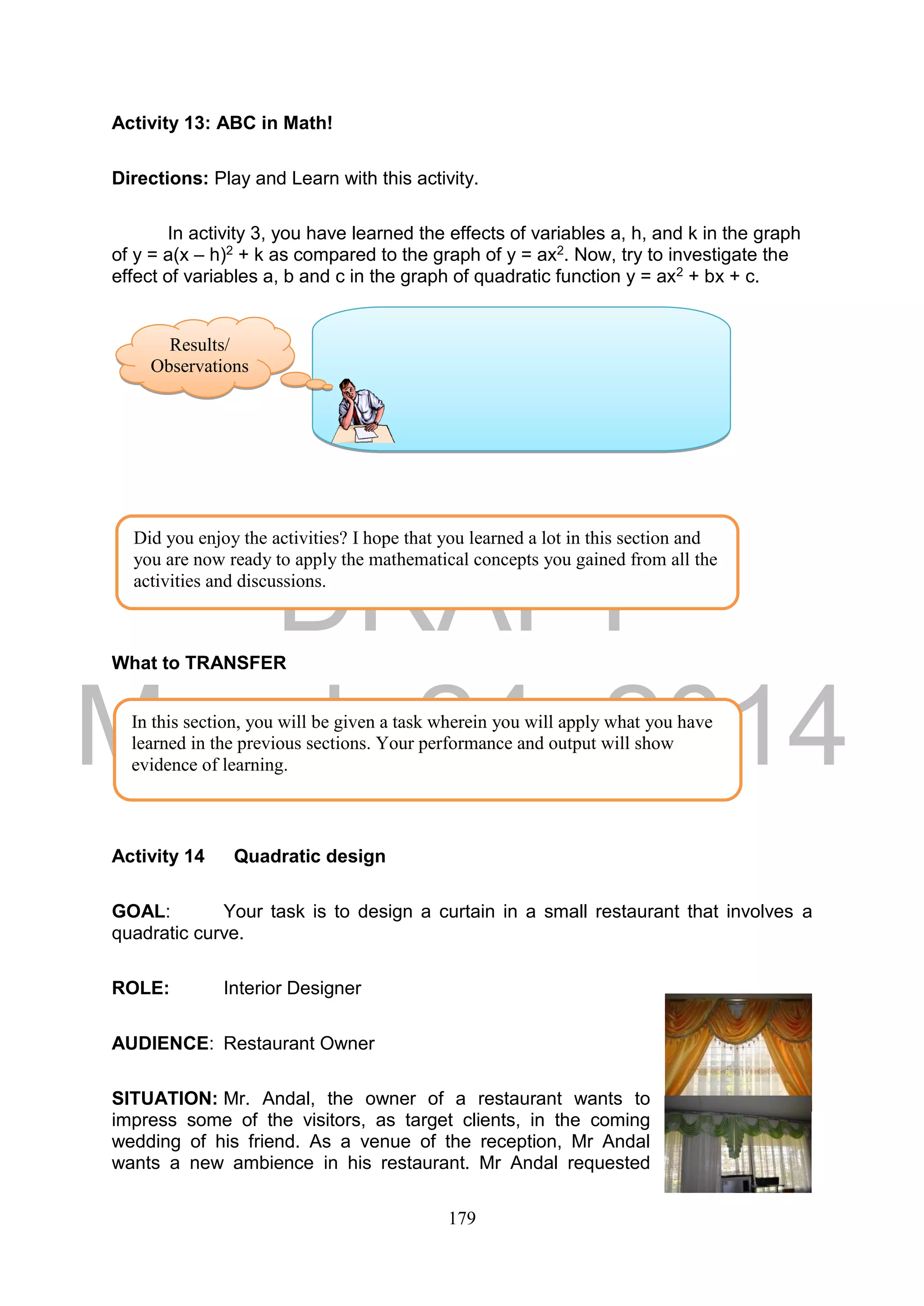 DRAFT
March 24, 2014
179
Activity 13: ABC in Math!
Directions: Play and Learn with this activity.
In activity 3, you have learned the effects of variables a, h, and k in the graph
of y = a(x – h)2 + k as compared to the graph of y = ax2. Now, try to investigate the
effect of variables a, b and c in the graph of quadratic function y = ax2 + bx + c.
What to TRANSFER
Activity 14 Quadratic design
GOAL: Your task is to design a curtain in a small restaurant that involves a
quadratic curve.
ROLE: Interior Designer
AUDIENCE: Restaurant Owner
SITUATION: Mr. Andal, the owner of a restaurant wants to
impress some of the visitors, as target clients, in the coming
wedding of his friend. As a venue of the reception, Mr Andal
wants a new ambience in his restaurant. Mr Andal requested
Did you enjoy the activities? I hope that you learned a lot in this section and
you are now ready to apply the mathematical concepts you gained from all the
activities and discussions.
In this section, you will be given a task wherein you will apply what you have
learned in the previous sections. Your performance and output will show
evidence of learning.
Results/
Observations
s
 