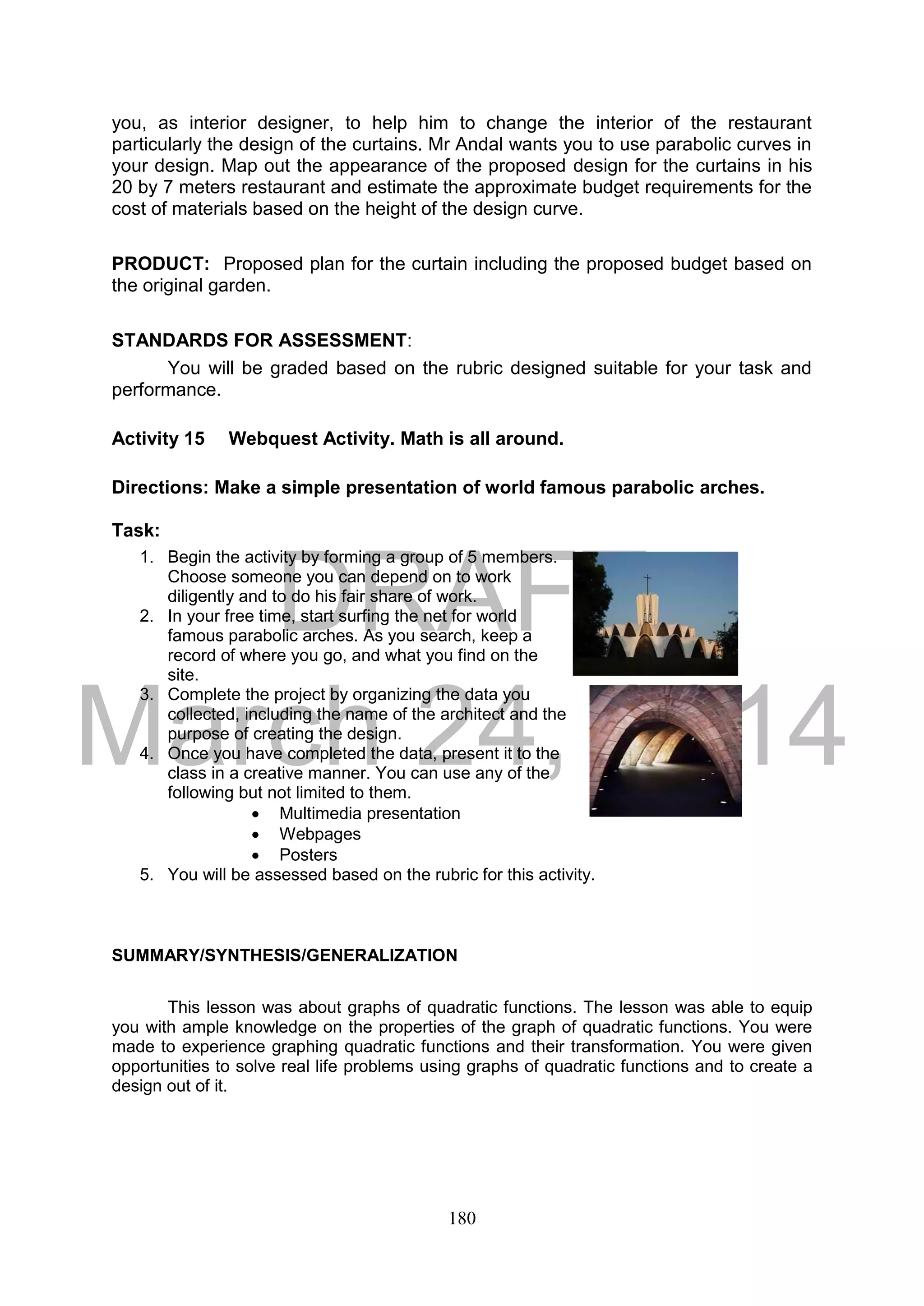 DRAFT
March 24, 2014
180
you, as interior designer, to help him to change the interior of the restaurant
particularly the design of the curtains. Mr Andal wants you to use parabolic curves in
your design. Map out the appearance of the proposed design for the curtains in his
20 by 7 meters restaurant and estimate the approximate budget requirements for the
cost of materials based on the height of the design curve.
PRODUCT: Proposed plan for the curtain including the proposed budget based on
the original garden.
STANDARDS FOR ASSESSMENT:
You will be graded based on the rubric designed suitable for your task and
performance.
Activity 15 Webquest Activity. Math is all around.
Directions: Make a simple presentation of world famous parabolic arches.
Task:
1. Begin the activity by forming a group of 5 members.
Choose someone you can depend on to work
diligently and to do his fair share of work.
2. In your free time, start surfing the net for world
famous parabolic arches. As you search, keep a
record of where you go, and what you find on the
site.
3. Complete the project by organizing the data you
collected, including the name of the architect and the
purpose of creating the design.
4. Once you have completed the data, present it to the
class in a creative manner. You can use any of the
following but not limited to them.
 Multimedia presentation
 Webpages
 Posters
5. You will be assessed based on the rubric for this activity.
SUMMARY/SYNTHESIS/GENERALIZATION
This lesson was about graphs of quadratic functions. The lesson was able to equip
you with ample knowledge on the properties of the graph of quadratic functions. You were
made to experience graphing quadratic functions and their transformation. You were given
opportunities to solve real life problems using graphs of quadratic functions and to create a
design out of it.
 