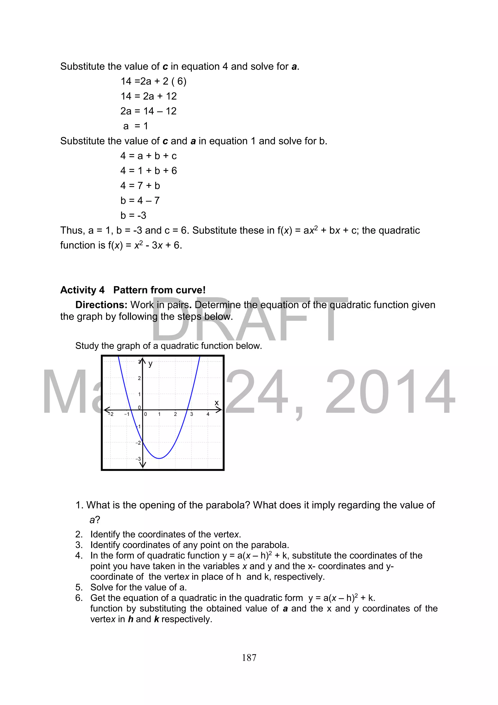 DRAFT
March 24, 2014
187
Substitute the value of c in equation 4 and solve for a.
14 =2a + 2 ( 6)
14 = 2a + 12
2a = 14 – 12
a = 1
Substitute the value of c and a in equation 1 and solve for b.
4 = a + b + c
4 = 1 + b + 6
4 = 7 + b
b = 4 – 7
b = -3
Thus, a = 1, b = -3 and c = 6. Substitute these in f(x) = ax2 + bx + c; the quadratic
function is f(x) = x2 - 3x + 6.
Activity 4 Pattern from curve!
Directions: Work in pairs. Determine the equation of the quadratic function given
the graph by following the steps below.
Study the graph of a quadratic function below.
1. What is the opening of the parabola? What does it imply regarding the value of
a?
2. Identify the coordinates of the vertex.
3. Identify coordinates of any point on the parabola.
4. In the form of quadratic function y = a(x – h)2
+ k, substitute the coordinates of the
point you have taken in the variables x and y and the x- coordinates and y-
coordinate of the vertex in place of h and k, respectively.
5. Solve for the value of a.
6. Get the equation of a quadratic in the quadratic form y = a(x – h)2
+ k.
function by substituting the obtained value of a and the x and y coordinates of the
vertex in h and k respectively.
y
x
 
