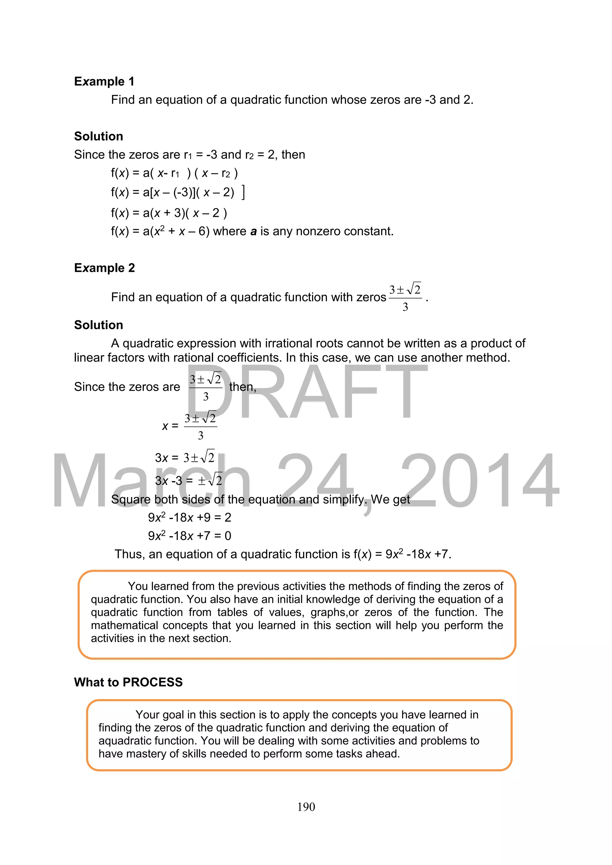DRAFT
March 24, 2014
190
Example 1
Find an equation of a quadratic function whose zeros are -3 and 2.
Solution
Since the zeros are r1 = -3 and r2 = 2, then
f(x) = a( x- r1 ) ( x – r2 )
f(x) = a[x – (-3)]( x – 2) 
f(x) = a(x + 3)( x – 2 )
f(x) = a(x2 + x – 6) where a is any nonzero constant.
Example 2
Find an equation of a quadratic function with zeros
3
23
.
Solution
A quadratic expression with irrational roots cannot be written as a product of
linear factors with rational coefficients. In this case, we can use another method.
Since the zeros are
3
23
then,
x =
3
23
3x = 23
3x -3 = 2
Square both sides of the equation and simplify. We get
9x2 -18x +9 = 2
9x2 -18x +7 = 0
Thus, an equation of a quadratic function is f(x) = 9x2 -18x +7.
What to PROCESS
Your goal in this section is to apply the concepts you have learned in
finding the zeros of the quadratic function and deriving the equation of
aquadratic function. You will be dealing with some activities and problems to
have mastery of skills needed to perform some tasks ahead.
You learned from the previous activities the methods of finding the zeros of
quadratic function. You also have an initial knowledge of deriving the equation of a
quadratic function from tables of values, graphs,or zeros of the function. The
mathematical concepts that you learned in this section will help you perform the
activities in the next section.
 
