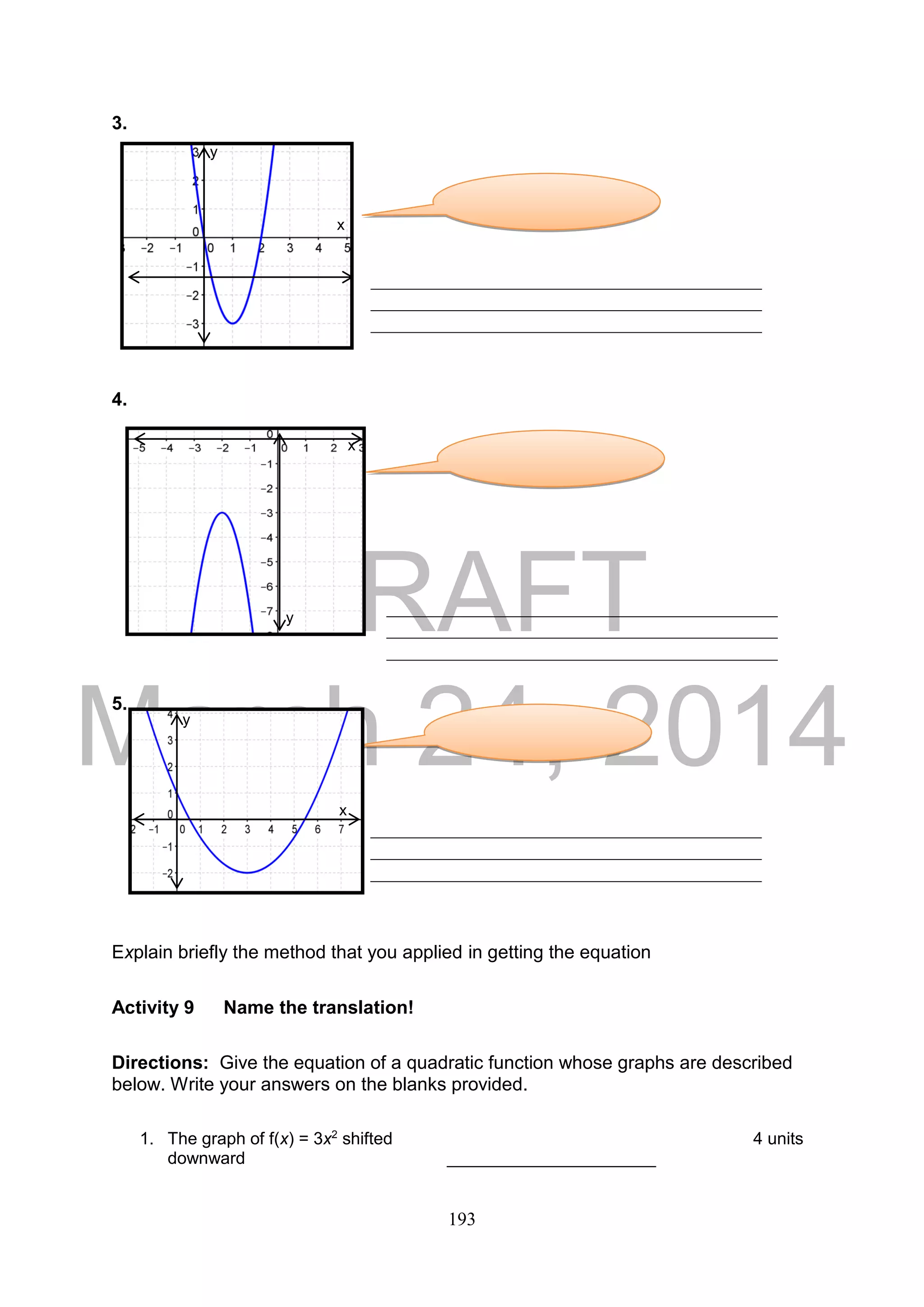DRAFT
March 24, 2014
193
3.
4.
5.
Explain briefly the method that you applied in getting the equation
Activity 9 Name the translation!
Directions: Give the equation of a quadratic function whose graphs are described
below. Write your answers on the blanks provided.
1. The graph of f(x) = 3x2
shifted 4 units
downward ______________________
__________________________________________
__________________________________________
__________________________________________
__________________________________________
__________________________________________
__________________________________________
__________________________________________
__________________________________________
__________________________________________
y
x
y
x
y
x
 