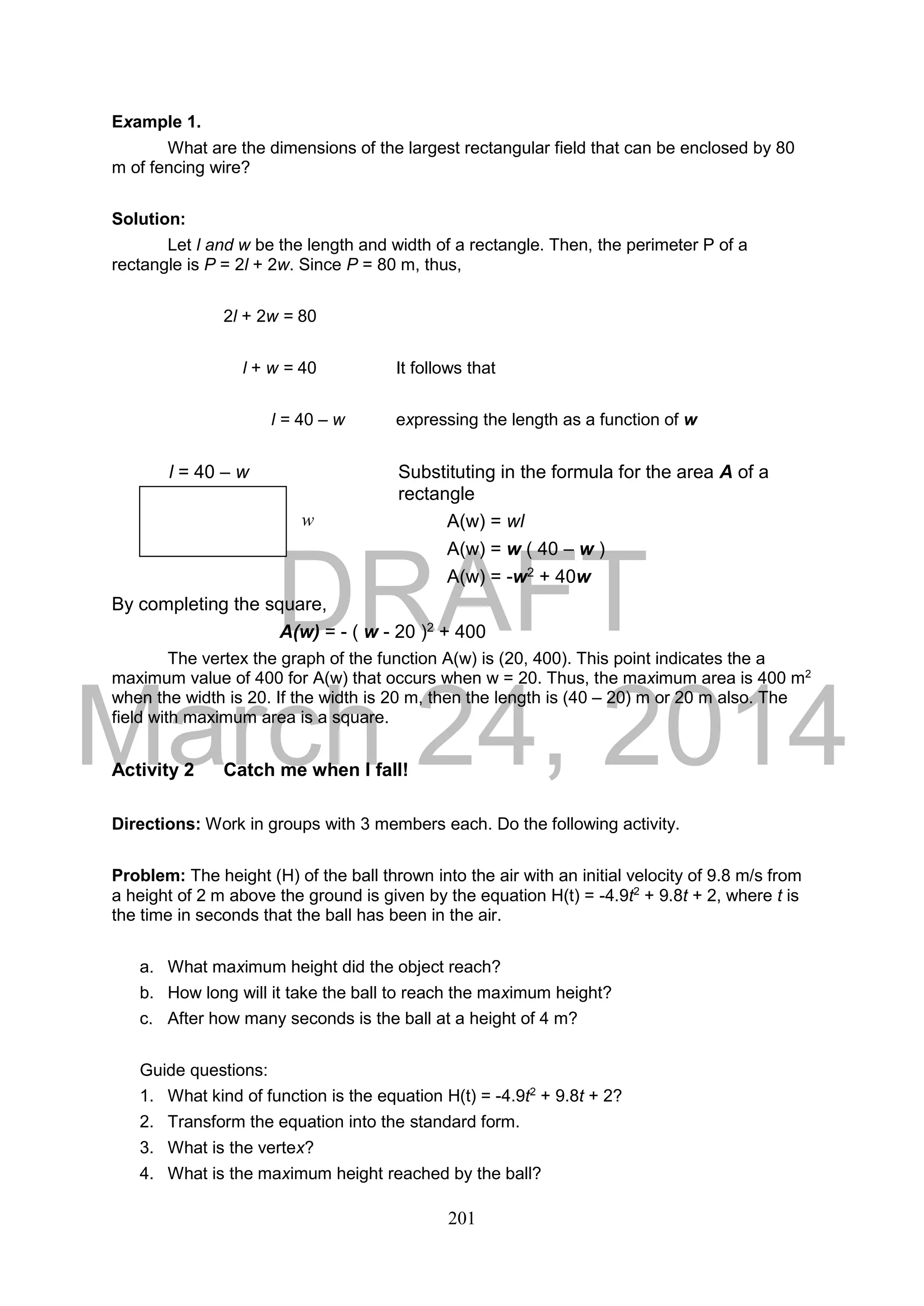DRAFT
March 24, 2014
201
Example 1.
What are the dimensions of the largest rectangular field that can be enclosed by 80
m of fencing wire?
Solution:
Let l and w be the length and width of a rectangle. Then, the perimeter P of a
rectangle is P = 2l + 2w. Since P = 80 m, thus,
2l + 2w = 80
l + w = 40 It follows that
l = 40 – w expressing the length as a function of w
l = 40 – w Substituting in the formula for the area A of a
rectangle
A(w) = wl
A(w) = w ( 40 – w )
A(w) = -w2 + 40w
By completing the square,
A(w) = - ( w - 20 )2 + 400
The vertex the graph of the function A(w) is (20, 400). This point indicates the a
maximum value of 400 for A(w) that occurs when w = 20. Thus, the maximum area is 400 m2
when the width is 20. If the width is 20 m, then the length is (40 – 20) m or 20 m also. The
field with maximum area is a square.
Activity 2 Catch me when I fall!
Directions: Work in groups with 3 members each. Do the following activity.
Problem: The height (H) of the ball thrown into the air with an initial velocity of 9.8 m/s from
a height of 2 m above the ground is given by the equation H(t) = -4.9t2
+ 9.8t + 2, where t is
the time in seconds that the ball has been in the air.
a. What maximum height did the object reach?
b. How long will it take the ball to reach the maximum height?
c. After how many seconds is the ball at a height of 4 m?
Guide questions:
1. What kind of function is the equation H(t) = -4.9t2
+ 9.8t + 2?
2. Transform the equation into the standard form.
3. What is the vertex?
4. What is the maximum height reached by the ball?
w
 
