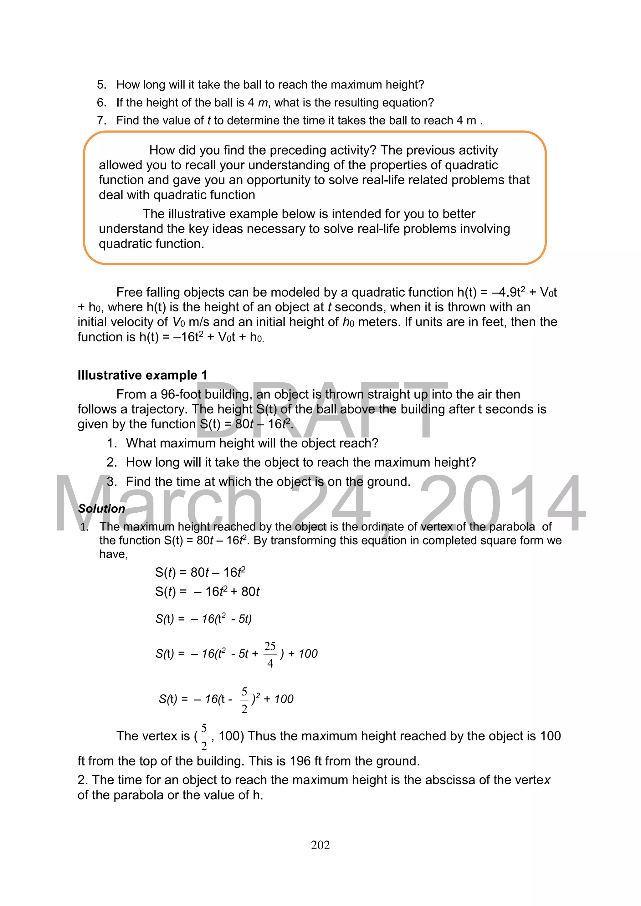 DRAFT
March 24, 2014
202
5. How long will it take the ball to reach the maximum height?
6. If the height of the ball is 4 m, what is the resulting equation?
7. Find the value of t to determine the time it takes the ball to reach 4 m .
Free falling objects can be modeled by a quadratic function h(t) = –4.9t2 + V0t
+ h0, where h(t) is the height of an object at t seconds, when it is thrown with an
initial velocity of V0 m/s and an initial height of h0 meters. If units are in feet, then the
function is h(t) = –16t2 + V0t + h0.
Illustrative example 1
From a 96-foot building, an object is thrown straight up into the air then
follows a trajectory. The height S(t) of the ball above the building after t seconds is
given by the function S(t) = 80t – 16t2.
1. What maximum height will the object reach?
2. How long will it take the object to reach the maximum height?
3. Find the time at which the object is on the ground.
Solution
1. The maximum height reached by the object is the ordinate of vertex of the parabola of
the function S(t) = 80t – 16t2
. By transforming this equation in completed square form we
have,
S(t) = 80t – 16t2
S(t) = – 16t2 + 80t
S(t) = – 16(t2
- 5t)
S(t) = – 16(t2
- 5t +
4
25
) + 100
S(t) = – 16(t -
2
5
)2
+ 100
The vertex is (
2
5
, 100) Thus the maximum height reached by the object is 100
ft from the top of the building. This is 196 ft from the ground.
2. The time for an object to reach the maximum height is the abscissa of the vertex
of the parabola or the value of h.
How did you find the preceding activity? The previous activity
allowed you to recall your understanding of the properties of quadratic
function and gave you an opportunity to solve real-life related problems that
deal with quadratic function
The illustrative example below is intended for you to better
understand the key ideas necessary to solve real-life problems involving
quadratic function.
 
