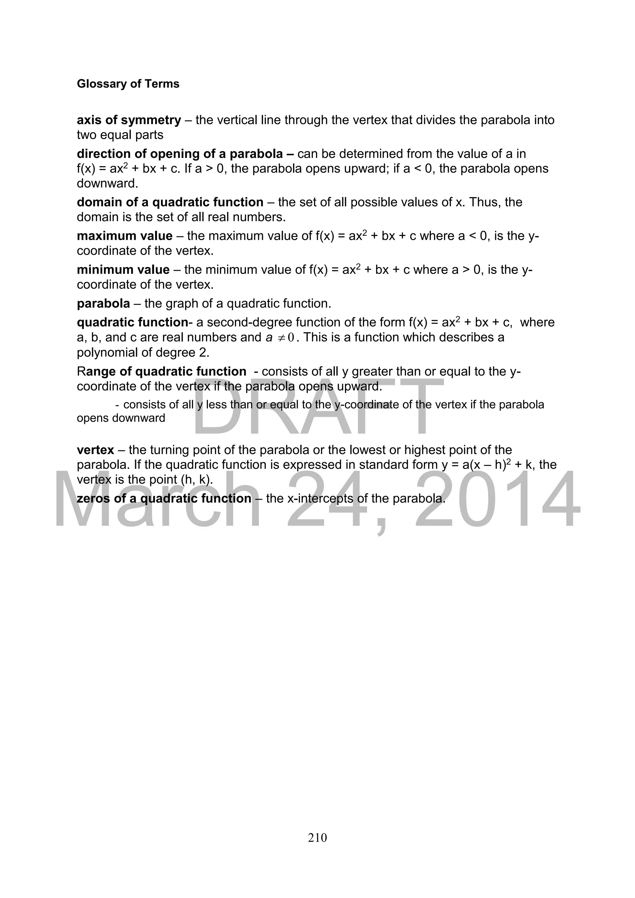 DRAFT
March 24, 2014
210
Glossary of Terms
axis of symmetry – the vertical line through the vertex that divides the parabola into
two equal parts
direction of opening of a parabola – can be determined from the value of a in
f(x) = ax2 + bx + c. If a > 0, the parabola opens upward; if a < 0, the parabola opens
downward.
domain of a quadratic function – the set of all possible values of x. Thus, the
domain is the set of all real numbers.
maximum value – the maximum value of f(x) = ax2 + bx + c where a < 0, is the y-
coordinate of the vertex.
minimum value – the minimum value of f(x) = ax2 + bx + c where a > 0, is the y-
coordinate of the vertex.
parabola – the graph of a quadratic function.
quadratic function- a second-degree function of the form f(x) = ax2 + bx + c, where
a, b, and c are real numbers and a 0 . This is a function which describes a
polynomial of degree 2.
Range of quadratic function - consists of all y greater than or equal to the y-
coordinate of the vertex if the parabola opens upward.
- consists of all y less than or equal to the y-coordinate of the vertex if the parabola
opens downward
vertex – the turning point of the parabola or the lowest or highest point of the
parabola. If the quadratic function is expressed in standard form y = a(x – h)2 + k, the
vertex is the point (h, k).
zeros of a quadratic function – the x-intercepts of the parabola.
 
