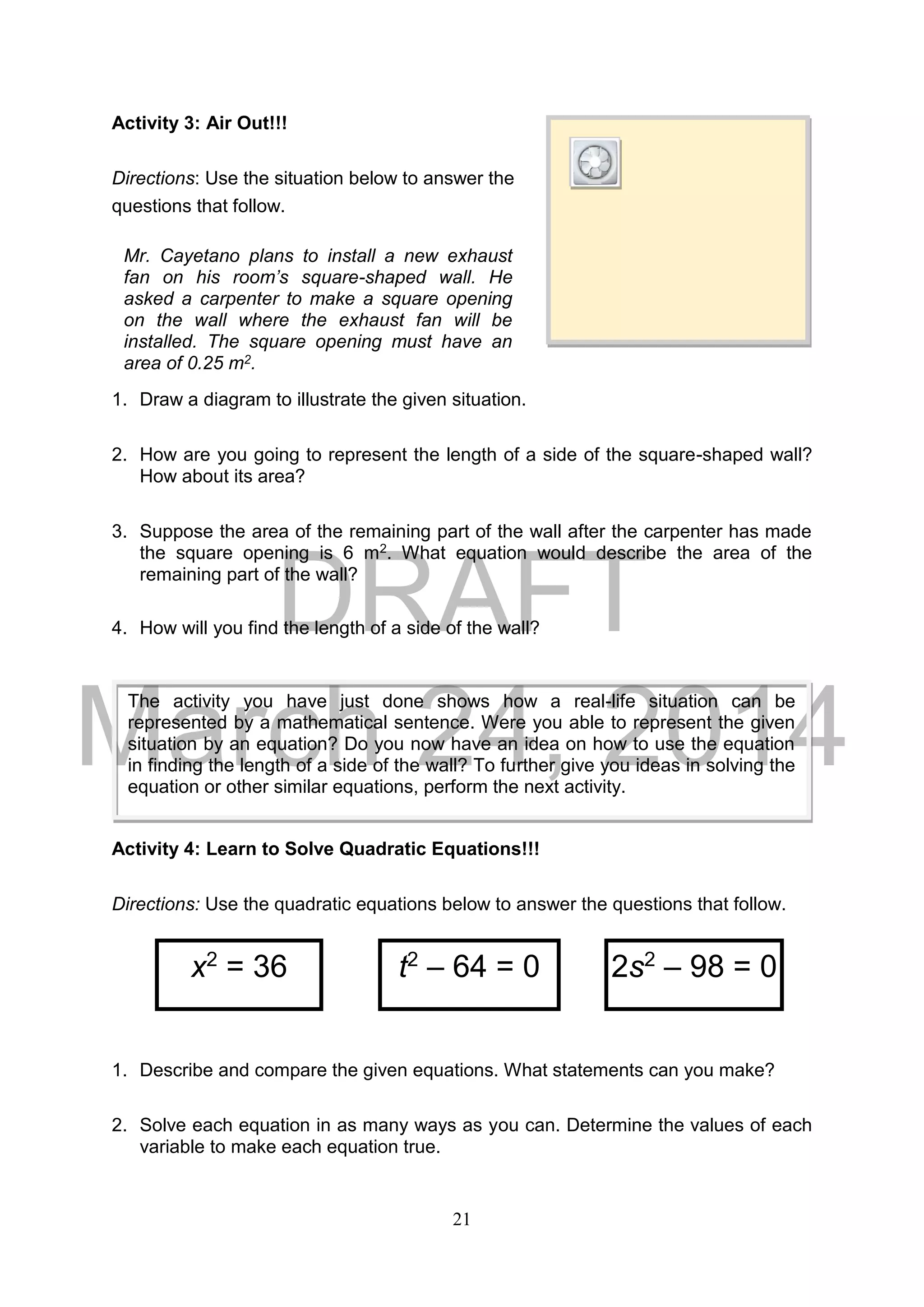 DRAFT
March 24, 2014
21
Activity 3: Air Out!!!
Directions: Use the situation below to answer the
questions that follow.
1. Draw a diagram to illustrate the given situation.
2. How are you going to represent the length of a side of the square-shaped wall?
How about its area?
3. Suppose the area of the remaining part of the wall after the carpenter has made
the square opening is 6 m2. What equation would describe the area of the
remaining part of the wall?
4. How will you find the length of a side of the wall?
Activity 4: Learn to Solve Quadratic Equations!!!
Directions: Use the quadratic equations below to answer the questions that follow.
1. Describe and compare the given equations. What statements can you make?
2. Solve each equation in as many ways as you can. Determine the values of each
variable to make each equation true.
x2
= 36 t2
– 64 = 0 2s2
– 98 = 0
Mr. Cayetano plans to install a new exhaust
fan on his room’s square-shaped wall. He
asked a carpenter to make a square opening
on the wall where the exhaust fan will be
installed. The square opening must have an
area of 0.25 m2.
The activity you have just done shows how a real-life situation can be
represented by a mathematical sentence. Were you able to represent the given
situation by an equation? Do you now have an idea on how to use the equation
in finding the length of a side of the wall? To further give you ideas in solving the
equation or other similar equations, perform the next activity.
 