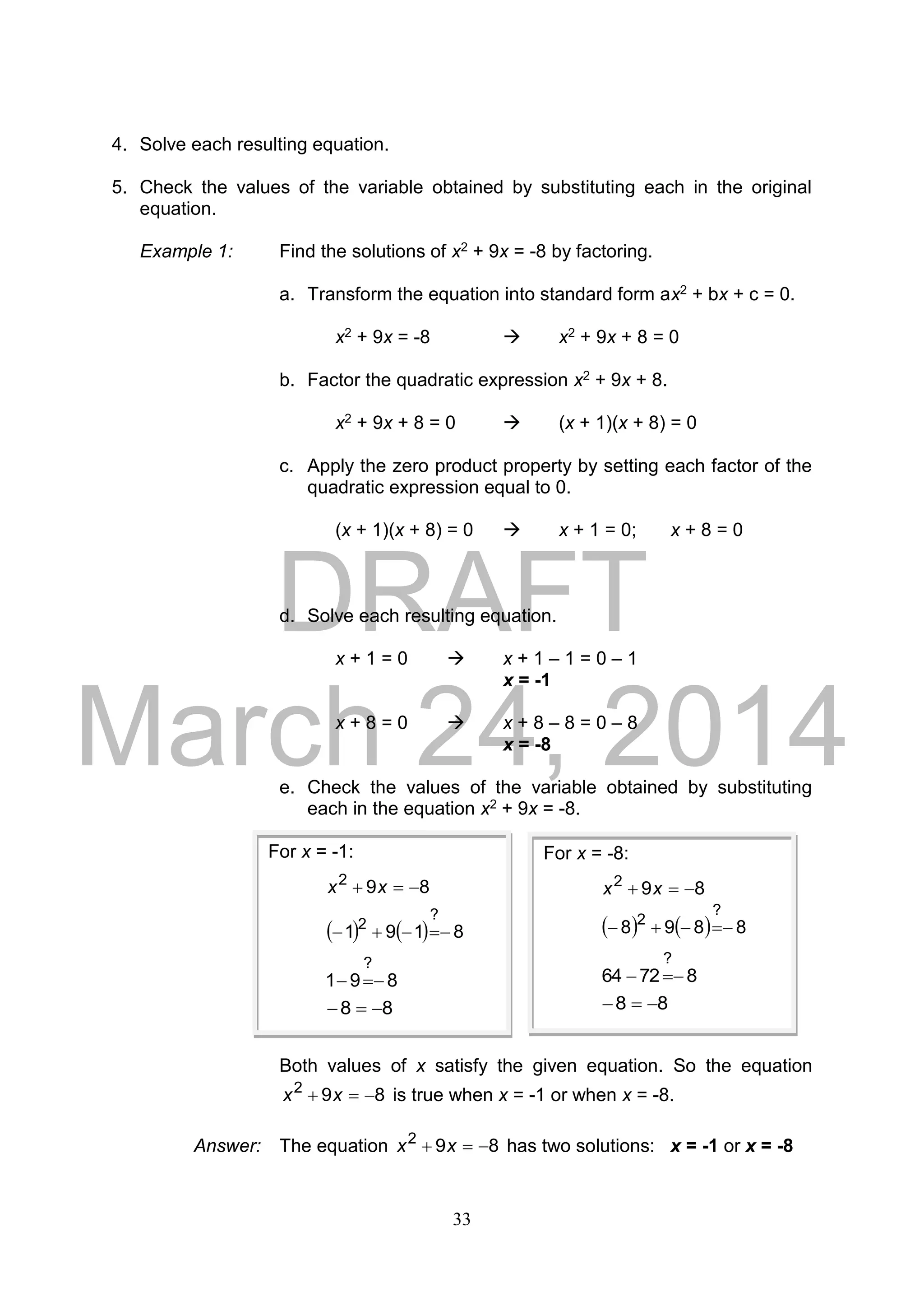 DRAFT
March 24, 2014
33
4. Solve each resulting equation.
5. Check the values of the variable obtained by substituting each in the original
equation.
Example 1: Find the solutions of x2 + 9x = -8 by factoring.
a. Transform the equation into standard form ax2 + bx + c = 0.
x2 + 9x = -8  x2 + 9x + 8 = 0
b. Factor the quadratic expression x2 + 9x + 8.
x2 + 9x + 8 = 0  (x + 1)(x + 8) = 0
c. Apply the zero product property by setting each factor of the
quadratic expression equal to 0.
(x + 1)(x + 8) = 0  x + 1 = 0; x + 8 = 0
d. Solve each resulting equation.
x + 1 = 0  x + 1 – 1 = 0 – 1
x = -1
x + 8 = 0  x + 8 – 8 = 0 – 8
x = -8
e. Check the values of the variable obtained by substituting
each in the equation x2 + 9x = -8.
Both values of x satisfy the given equation. So the equation
892
 xx is true when x = -1 or when x = -8.
Answer: The equation 892
 xx has two solutions: x = -1 or x = -8
For x = -1:
892
 xx
    8191
?
2

891
?

88 
For x = -8:
892
 xx
    8898
?
2

87264
?

88 
 
