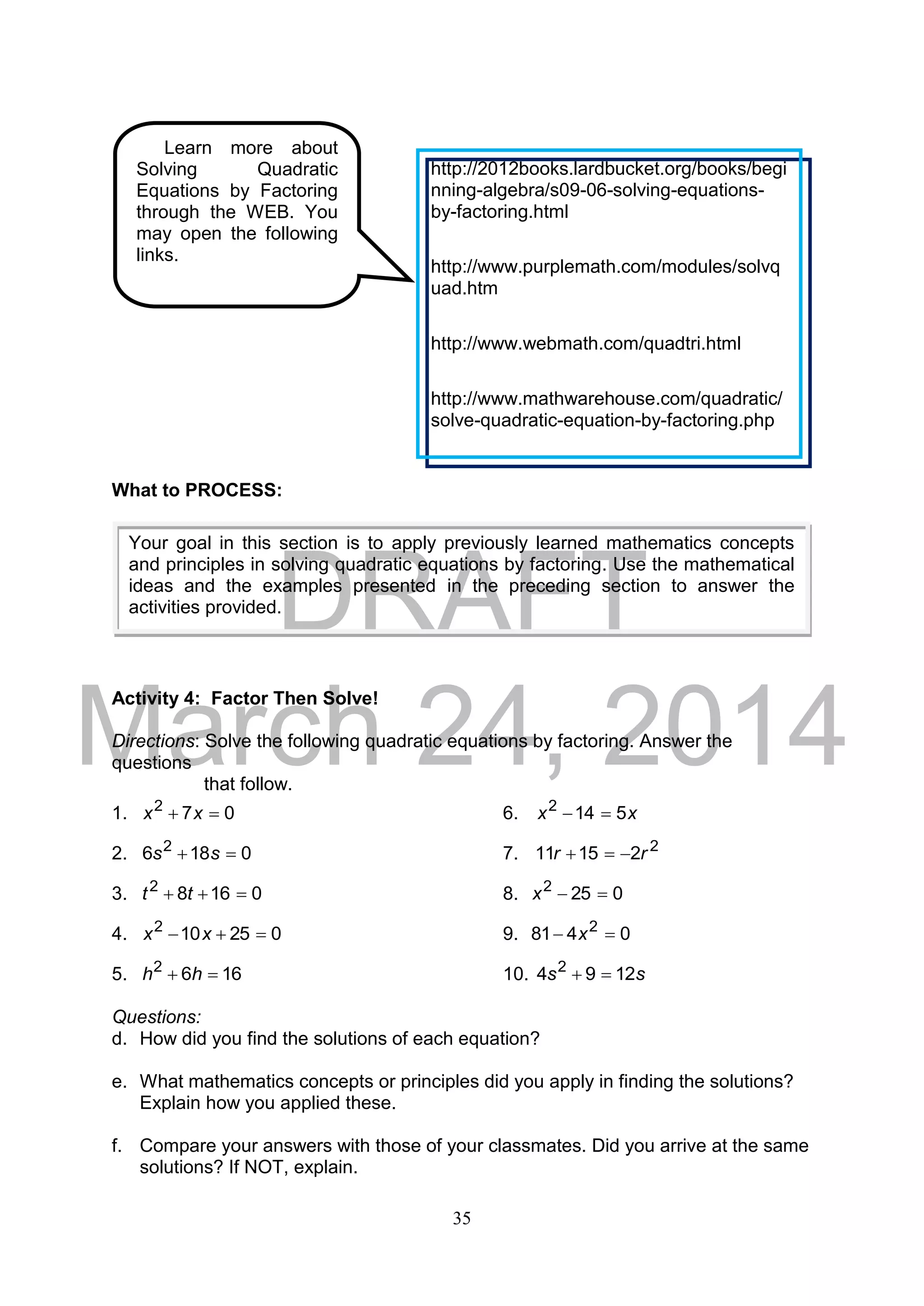 DRAFT
March 24, 2014
35
What to PROCESS:
Activity 4: Factor Then Solve!
Directions: Solve the following quadratic equations by factoring. Answer the
questions
that follow.
1. 072
 xx 6. xx 5142

2. 0186 2
 ss 7. 2
21511 rr 
3. 01682
 tt 8. 0252
x
4. 025102
 xx 9. 0481 2
 x
5. 1662
 hh 10. ss 1294 2

Questions:
d. How did you find the solutions of each equation?
e. What mathematics concepts or principles did you apply in finding the solutions?
Explain how you applied these.
f. Compare your answers with those of your classmates. Did you arrive at the same
solutions? If NOT, explain.
Your goal in this section is to apply previously learned mathematics concepts
and principles in solving quadratic equations by factoring. Use the mathematical
ideas and the examples presented in the preceding section to answer the
activities provided.
Learn more about
Solving Quadratic
Equations by Factoring
through the WEB. You
may open the following
links.
http://2012books.lardbucket.org/books/begi
nning-algebra/s09-06-solving-equations-
by-factoring.html
http://www.purplemath.com/modules/solvq
uad.htm
http://www.webmath.com/quadtri.html
http://www.mathwarehouse.com/quadratic/
solve-quadratic-equation-by-factoring.php
 