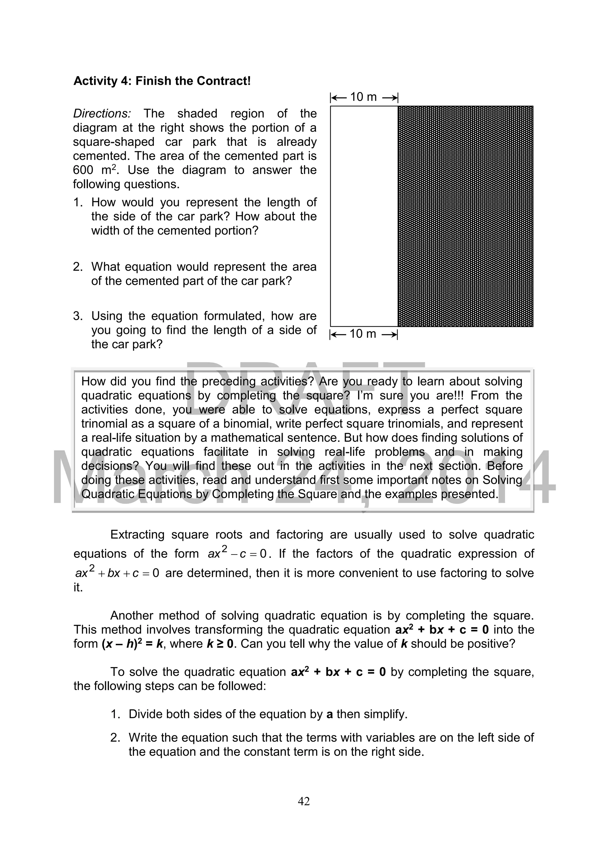 DRAFT
March 24, 2014
42
Activity 4: Finish the Contract!
Extracting square roots and factoring are usually used to solve quadratic
equations of the form 02
 cax . If the factors of the quadratic expression of
02
 cbxax are determined, then it is more convenient to use factoring to solve
it.
Another method of solving quadratic equation is by completing the square.
This method involves transforming the quadratic equation ax2 + bx + c = 0 into the
form (x – h)2 = k, where k ≥ 0. Can you tell why the value of k should be positive?
To solve the quadratic equation ax2 + bx + c = 0 by completing the square,
the following steps can be followed:
1. Divide both sides of the equation by a then simplify.
2. Write the equation such that the terms with variables are on the left side of
the equation and the constant term is on the right side.
How did you find the preceding activities? Are you ready to learn about solving
quadratic equations by completing the square? I’m sure you are!!! From the
activities done, you were able to solve equations, express a perfect square
trinomial as a square of a binomial, write perfect square trinomials, and represent
a real-life situation by a mathematical sentence. But how does finding solutions of
quadratic equations facilitate in solving real-life problems and in making
decisions? You will find these out in the activities in the next section. Before
doing these activities, read and understand first some important notes on Solving
Quadratic Equations by Completing the Square and the examples presented.
Directions: The shaded region of the
diagram at the right shows the portion of a
square-shaped car park that is already
cemented. The area of the cemented part is
600 m2. Use the diagram to answer the
following questions.
1. How would you represent the length of
the side of the car park? How about the
width of the cemented portion?
2. What equation would represent the area
of the cemented part of the car park?
3. Using the equation formulated, how are
you going to find the length of a side of
the car park?
10 m
10 m
 
