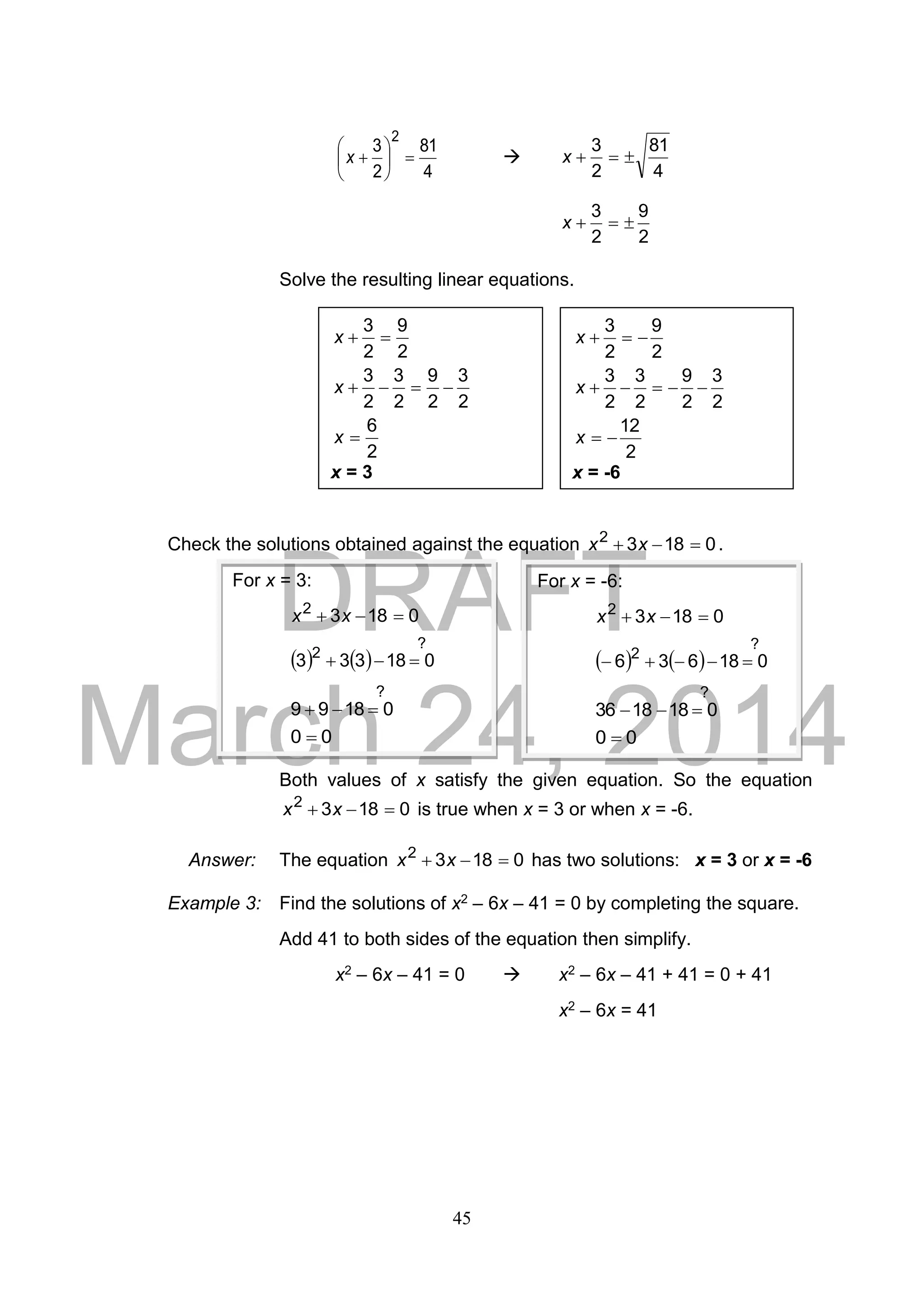 DRAFT
March 24, 2014
45
4
81
2
3
2






x 
4
81
2
3
x
2
9
2
3
x
Solve the resulting linear equations.
Check the solutions obtained against the equation 01832
 xx .
Both values of x satisfy the given equation. So the equation
01832
 xx is true when x = 3 or when x = -6.
Answer: The equation 01832
 xx has two solutions: x = 3 or x = -6
Example 3: Find the solutions of x2 – 6x – 41 = 0 by completing the square.
Add 41 to both sides of the equation then simplify.
x2 – 6x – 41 = 0  x2 – 6x – 41 + 41 = 0 + 41
x2 – 6x = 41
2
6
2
3
2
9
2
3
2
3
2
9
2
3



x
x
x
x = 3
2
12
2
3
2
9
2
3
2
3
2
9
2
3



x
x
x
x = -6
For x = 3:
01832
 xx
   
?
2
018333 
?
01899 
00 
For x = -6:
01832
 xx
   
?
2
018636 
?
0181836 
00 
 