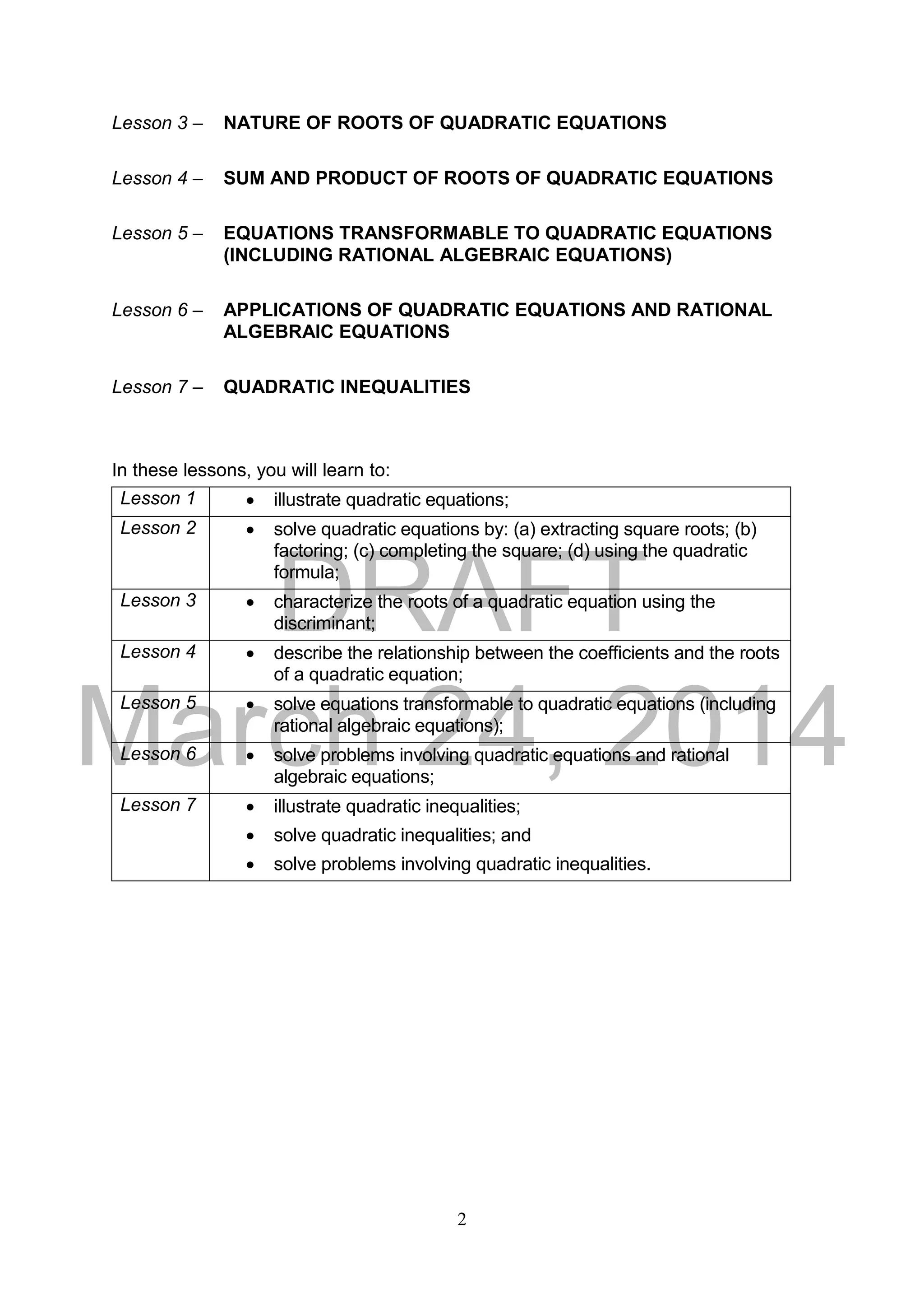 DRAFT
March 24, 2014
2
Lesson 3 – NATURE OF ROOTS OF QUADRATIC EQUATIONS
Lesson 4 – SUM AND PRODUCT OF ROOTS OF QUADRATIC EQUATIONS
Lesson 5 – EQUATIONS TRANSFORMABLE TO QUADRATIC EQUATIONS
(INCLUDING RATIONAL ALGEBRAIC EQUATIONS)
Lesson 6 – APPLICATIONS OF QUADRATIC EQUATIONS AND RATIONAL
ALGEBRAIC EQUATIONS
Lesson 7 – QUADRATIC INEQUALITIES
In these lessons, you will learn to:
Lesson 1  illustrate quadratic equations;
Lesson 2  solve quadratic equations by: (a) extracting square roots; (b)
factoring; (c) completing the square; (d) using the quadratic
formula;
Lesson 3  characterize the roots of a quadratic equation using the
discriminant;
Lesson 4  describe the relationship between the coefficients and the roots
of a quadratic equation;
Lesson 5  solve equations transformable to quadratic equations (including
rational algebraic equations);
Lesson 6  solve problems involving quadratic equations and rational
algebraic equations;
Lesson 7  illustrate quadratic inequalities;
 solve quadratic inequalities; and
 solve problems involving quadratic inequalities.
 