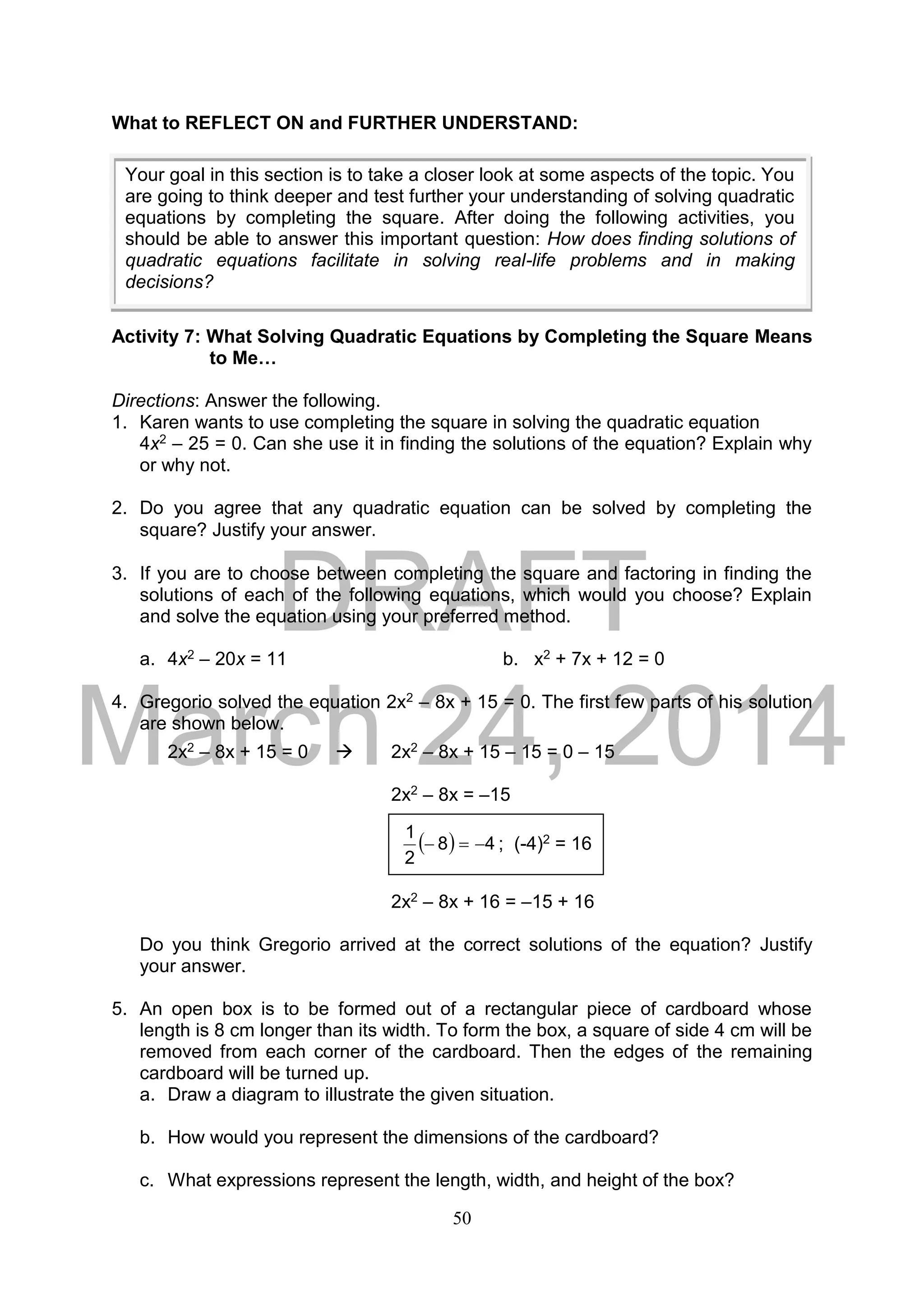 DRAFT
March 24, 2014
50
What to REFLECT ON and FURTHER UNDERSTAND:
Activity 7: What Solving Quadratic Equations by Completing the Square Means
to Me…
Directions: Answer the following.
1. Karen wants to use completing the square in solving the quadratic equation
4x2 – 25 = 0. Can she use it in finding the solutions of the equation? Explain why
or why not.
2. Do you agree that any quadratic equation can be solved by completing the
square? Justify your answer.
3. If you are to choose between completing the square and factoring in finding the
solutions of each of the following equations, which would you choose? Explain
and solve the equation using your preferred method.
a. 4x2 – 20x = 11 b. x2 + 7x + 12 = 0
4. Gregorio solved the equation 2x2 – 8x + 15 = 0. The first few parts of his solution
are shown below.
2x2 – 8x + 15 = 0  2x2 – 8x + 15 – 15 = 0 – 15
2x2 – 8x = –15
2x2 – 8x + 16 = –15 + 16
Do you think Gregorio arrived at the correct solutions of the equation? Justify
your answer.
5. An open box is to be formed out of a rectangular piece of cardboard whose
length is 8 cm longer than its width. To form the box, a square of side 4 cm will be
removed from each corner of the cardboard. Then the edges of the remaining
cardboard will be turned up.
a. Draw a diagram to illustrate the given situation.
b. How would you represent the dimensions of the cardboard?
c. What expressions represent the length, width, and height of the box?
  48
2
1
 ; (-4)2 = 16
Your goal in this section is to take a closer look at some aspects of the topic. You
are going to think deeper and test further your understanding of solving quadratic
equations by completing the square. After doing the following activities, you
should be able to answer this important question: How does finding solutions of
quadratic equations facilitate in solving real-life problems and in making
decisions?
 