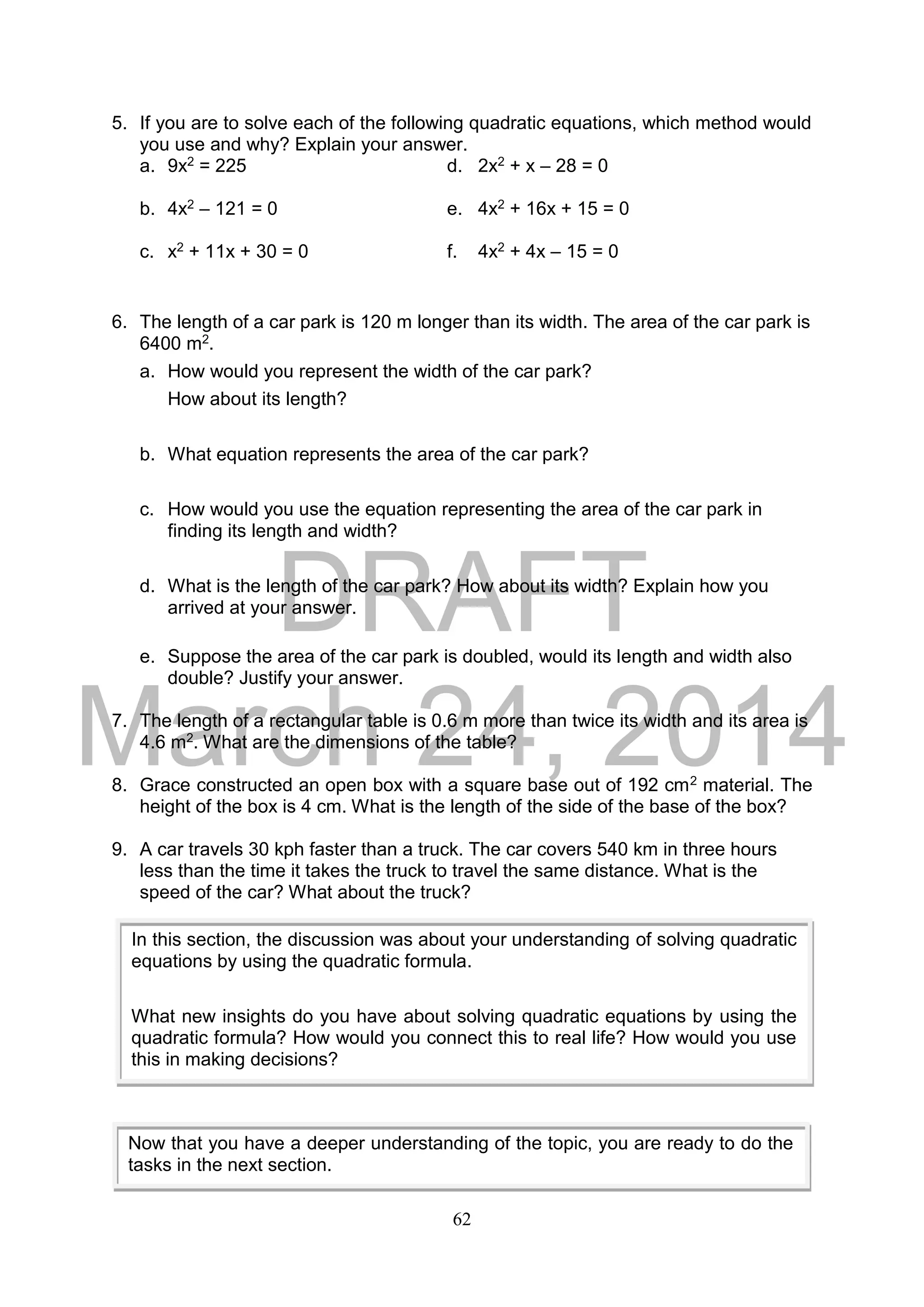 DRAFT
March 24, 2014
62
5. If you are to solve each of the following quadratic equations, which method would
you use and why? Explain your answer.
a. 9x2 = 225 d. 2x2 + x – 28 = 0
b. 4x2 – 121 = 0 e. 4x2 + 16x + 15 = 0
c. x2 + 11x + 30 = 0 f. 4x2 + 4x – 15 = 0
6. The length of a car park is 120 m longer than its width. The area of the car park is
6400 m2.
a. How would you represent the width of the car park?
How about its length?
b. What equation represents the area of the car park?
c. How would you use the equation representing the area of the car park in
finding its length and width?
d. What is the length of the car park? How about its width? Explain how you
arrived at your answer.
e. Suppose the area of the car park is doubled, would its length and width also
double? Justify your answer.
7. The length of a rectangular table is 0.6 m more than twice its width and its area is
4.6 m2. What are the dimensions of the table?
8. Grace constructed an open box with a square base out of 192 cm2 material. The
height of the box is 4 cm. What is the length of the side of the base of the box?
9. A car travels 30 kph faster than a truck. The car covers 540 km in three hours
less than the time it takes the truck to travel the same distance. What is the
speed of the car? What about the truck?
In this section, the discussion was about your understanding of solving quadratic
equations by using the quadratic formula.
What new insights do you have about solving quadratic equations by using the
quadratic formula? How would you connect this to real life? How would you use
this in making decisions?
Now that you have a deeper understanding of the topic, you are ready to do the
tasks in the next section.
 