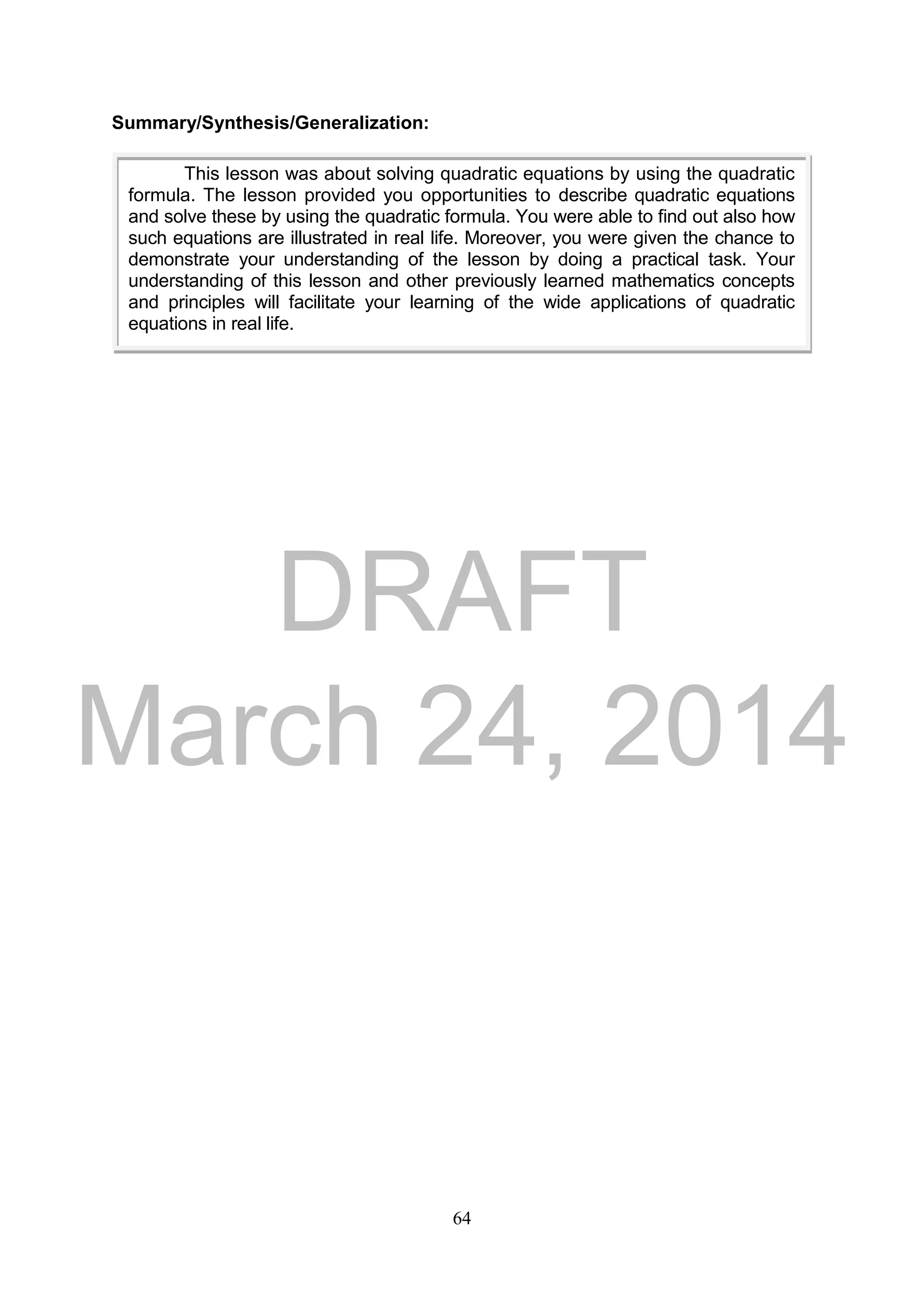 DRAFT
March 24, 2014
64
Summary/Synthesis/Generalization:
This lesson was about solving quadratic equations by using the quadratic
formula. The lesson provided you opportunities to describe quadratic equations
and solve these by using the quadratic formula. You were able to find out also how
such equations are illustrated in real life. Moreover, you were given the chance to
demonstrate your understanding of the lesson by doing a practical task. Your
understanding of this lesson and other previously learned mathematics concepts
and principles will facilitate your learning of the wide applications of quadratic
equations in real life.
 