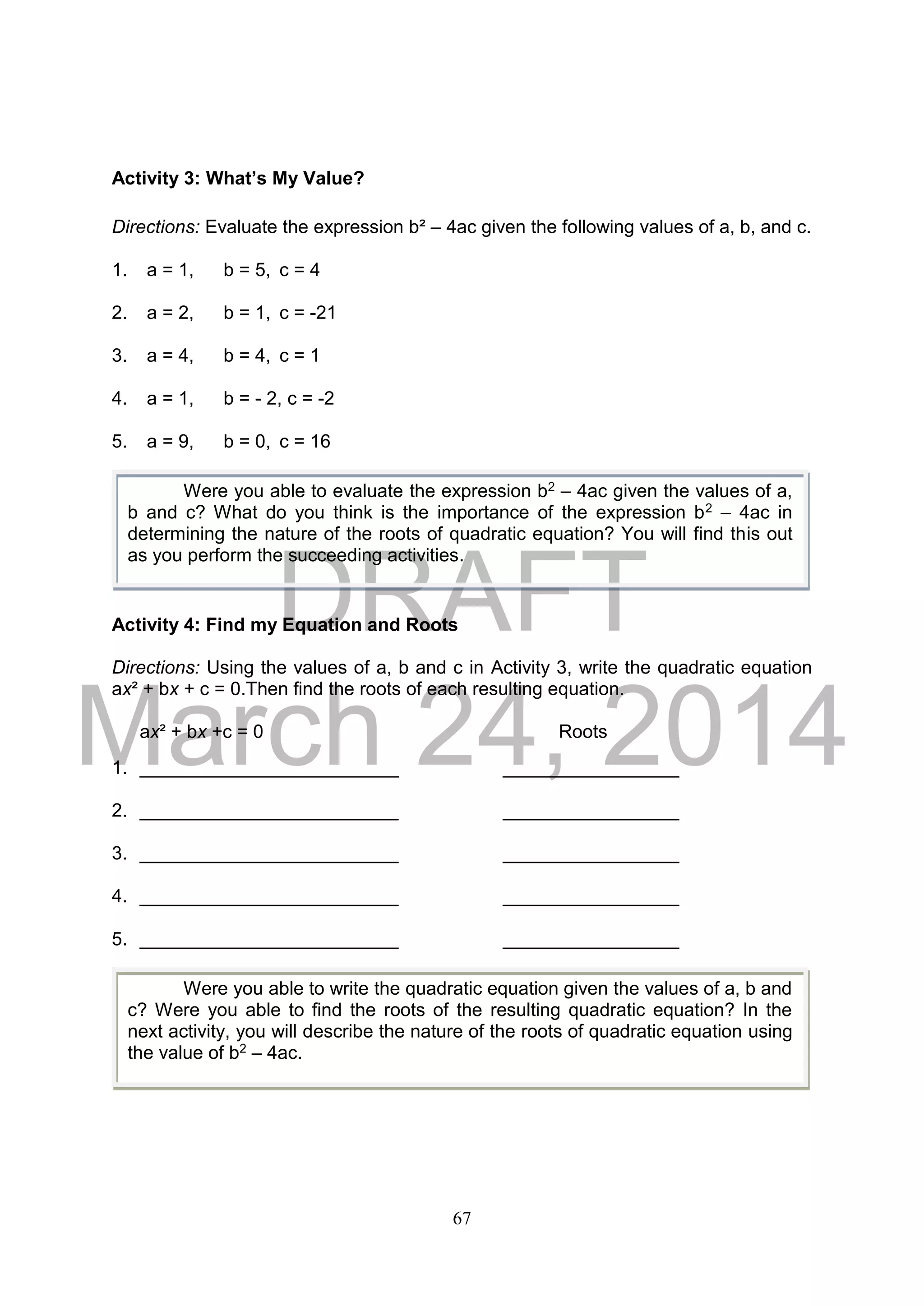 DRAFT
March 24, 2014
67
Activity 3: What’s My Value?
Directions: Evaluate the expression b² – 4ac given the following values of a, b, and c.
1. a = 1, b = 5, c = 4
2. a = 2, b = 1, c = -21
3. a = 4, b = 4, c = 1
4. a = 1, b = - 2, c = -2
5. a = 9, b = 0, c = 16
Activity 4: Find my Equation and Roots
Directions: Using the values of a, b and c in Activity 3, write the quadratic equation
ax² + bx + c = 0.Then find the roots of each resulting equation.
ax² + bx +c = 0 Roots
1. _________________________ _________________
2. _________________________ _________________
3. _________________________ _________________
4. _________________________ _________________
5. _________________________ _________________
Were you able to evaluate the expression b2 – 4ac given the values of a,
b and c? What do you think is the importance of the expression b2 – 4ac in
determining the nature of the roots of quadratic equation? You will find this out
as you perform the succeeding activities.
Were you able to write the quadratic equation given the values of a, b and
c? Were you able to find the roots of the resulting quadratic equation? In the
next activity, you will describe the nature of the roots of quadratic equation using
the value of b2 – 4ac.
 