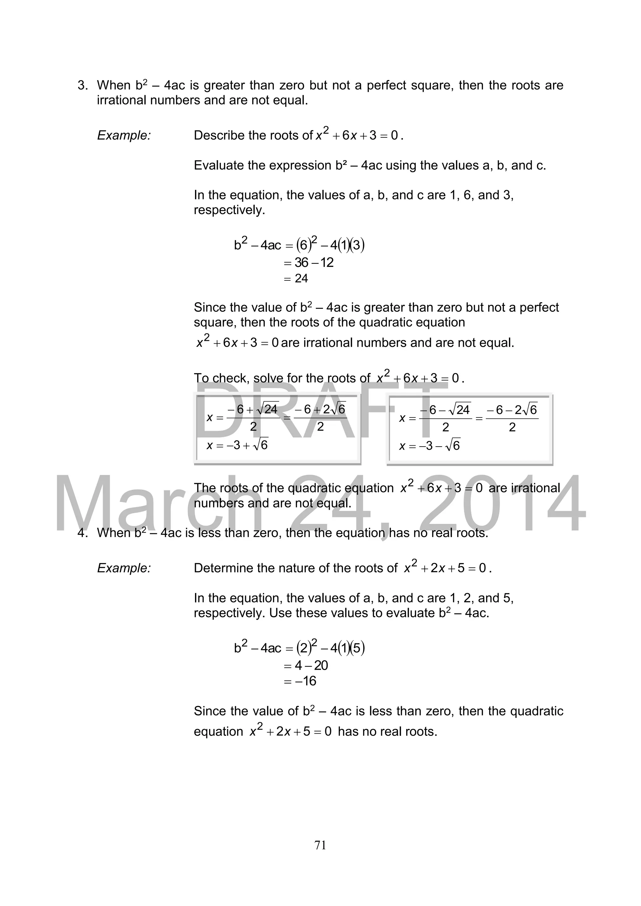 DRAFT
March 24, 2014
71
3. When b2 – 4ac is greater than zero but not a perfect square, then the roots are
irrational numbers and are not equal.
Example: Describe the roots of 0362
 xx .
Evaluate the expression b² – 4ac using the values a, b, and c.
In the equation, the values of a, b, and c are 1, 6, and 3,
respectively.
    3146ac4b 22

1236 
24
Since the value of b2 – 4ac is greater than zero but not a perfect
square, then the roots of the quadratic equation
0362
 xx are irrational numbers and are not equal.
To check, solve for the roots of 0362
 xx .
The roots of the quadratic equation 0362
 xx are irrational
numbers and are not equal.
4. When b2 – 4ac is less than zero, then the equation has no real roots.
Example: Determine the nature of the roots of 0522
 xx .
In the equation, the values of a, b, and c are 1, 2, and 5,
respectively. Use these values to evaluate b2 – 4ac.
    5142ac4b 22

204 
16
Since the value of b2 – 4ac is less than zero, then the quadratic
equation 0522
 xx has no real roots.
63
2
626
2
246





x
x
63
2
626
2
246





x
x
 