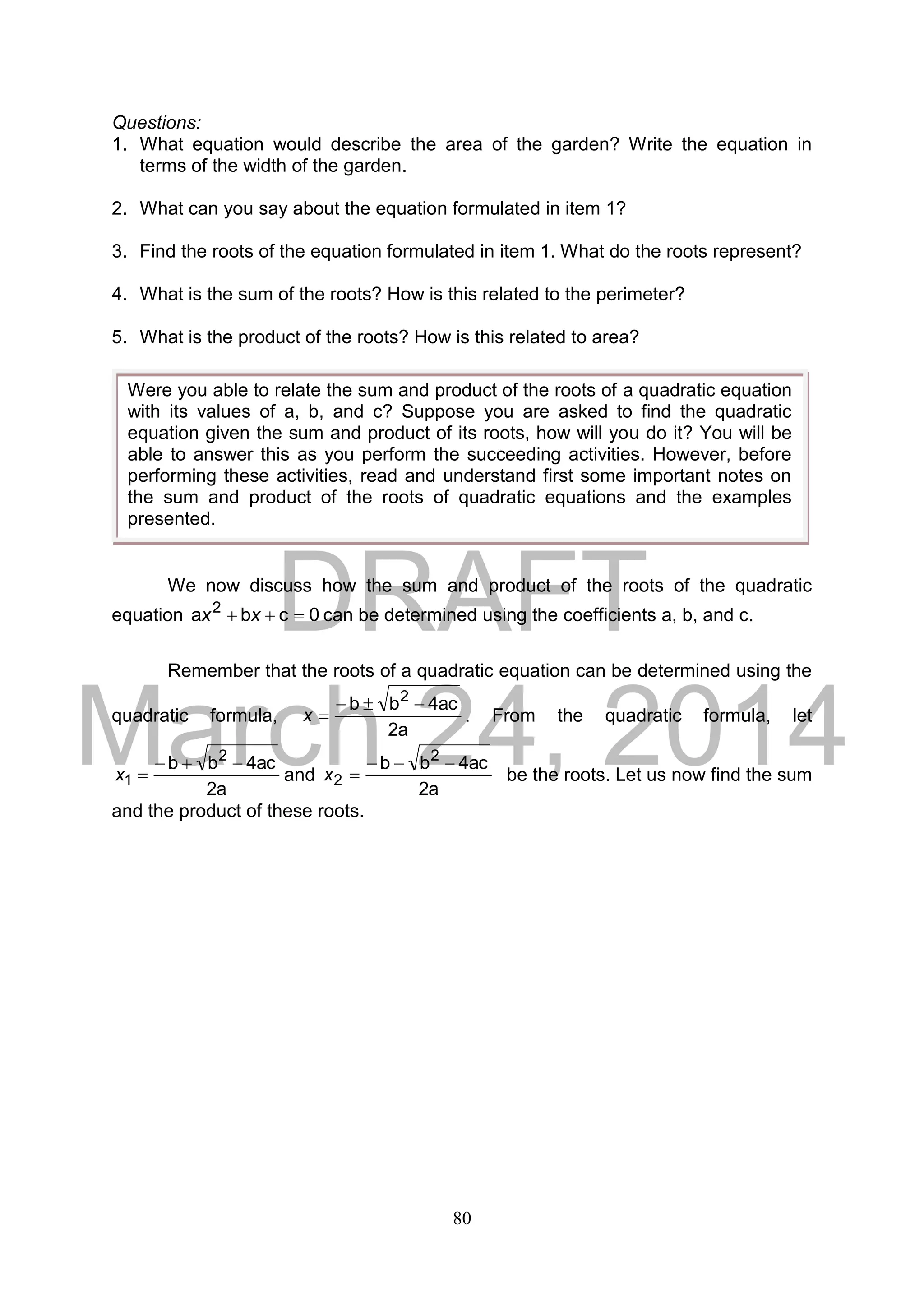 DRAFT
March 24, 2014
80
Questions:
1. What equation would describe the area of the garden? Write the equation in
terms of the width of the garden.
2. What can you say about the equation formulated in item 1?
3. Find the roots of the equation formulated in item 1. What do the roots represent?
4. What is the sum of the roots? How is this related to the perimeter?
5. What is the product of the roots? How is this related to area?
We now discuss how the sum and product of the roots of the quadratic
equation 0cba 2
 xx can be determined using the coefficients a, b, and c.
Remember that the roots of a quadratic equation can be determined using the
quadratic formula,
a2
ac4bb 2

x . From the quadratic formula, let
a2
ac4bb 2
1

x and
a2
ac4bb 2
2

x be the roots. Let us now find the sum
and the product of these roots.
Were you able to relate the sum and product of the roots of a quadratic equation
with its values of a, b, and c? Suppose you are asked to find the quadratic
equation given the sum and product of its roots, how will you do it? You will be
able to answer this as you perform the succeeding activities. However, before
performing these activities, read and understand first some important notes on
the sum and product of the roots of quadratic equations and the examples
presented.
 