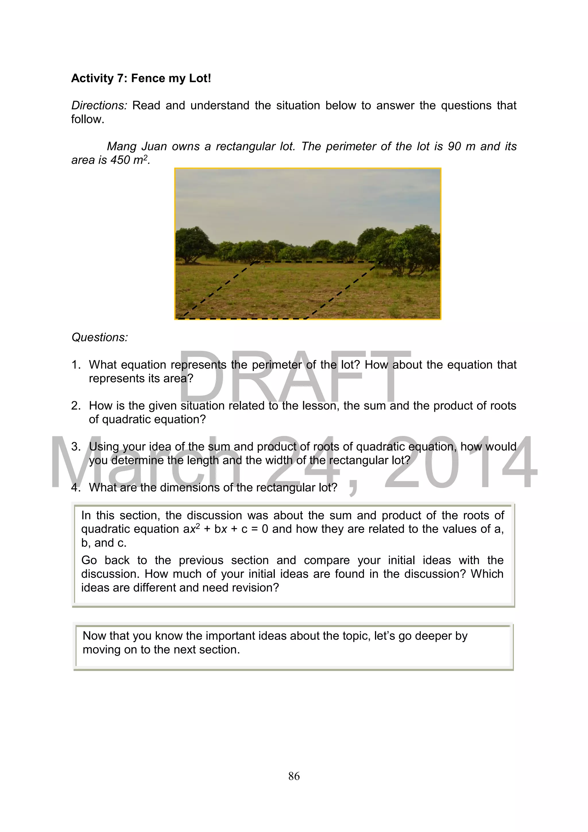 DRAFT
March 24, 2014
86
Activity 7: Fence my Lot!
Directions: Read and understand the situation below to answer the questions that
follow.
Mang Juan owns a rectangular lot. The perimeter of the lot is 90 m and its
area is 450 m2.
Questions:
1. What equation represents the perimeter of the lot? How about the equation that
represents its area?
2. How is the given situation related to the lesson, the sum and the product of roots
of quadratic equation?
3. Using your idea of the sum and product of roots of quadratic equation, how would
you determine the length and the width of the rectangular lot?
4. What are the dimensions of the rectangular lot?
In this section, the discussion was about the sum and product of the roots of
quadratic equation ax2 + bx + c = 0 and how they are related to the values of a,
b, and c.
Go back to the previous section and compare your initial ideas with the
discussion. How much of your initial ideas are found in the discussion? Which
ideas are different and need revision?
Now that you know the important ideas about the topic, let’s go deeper by
moving on to the next section.
 