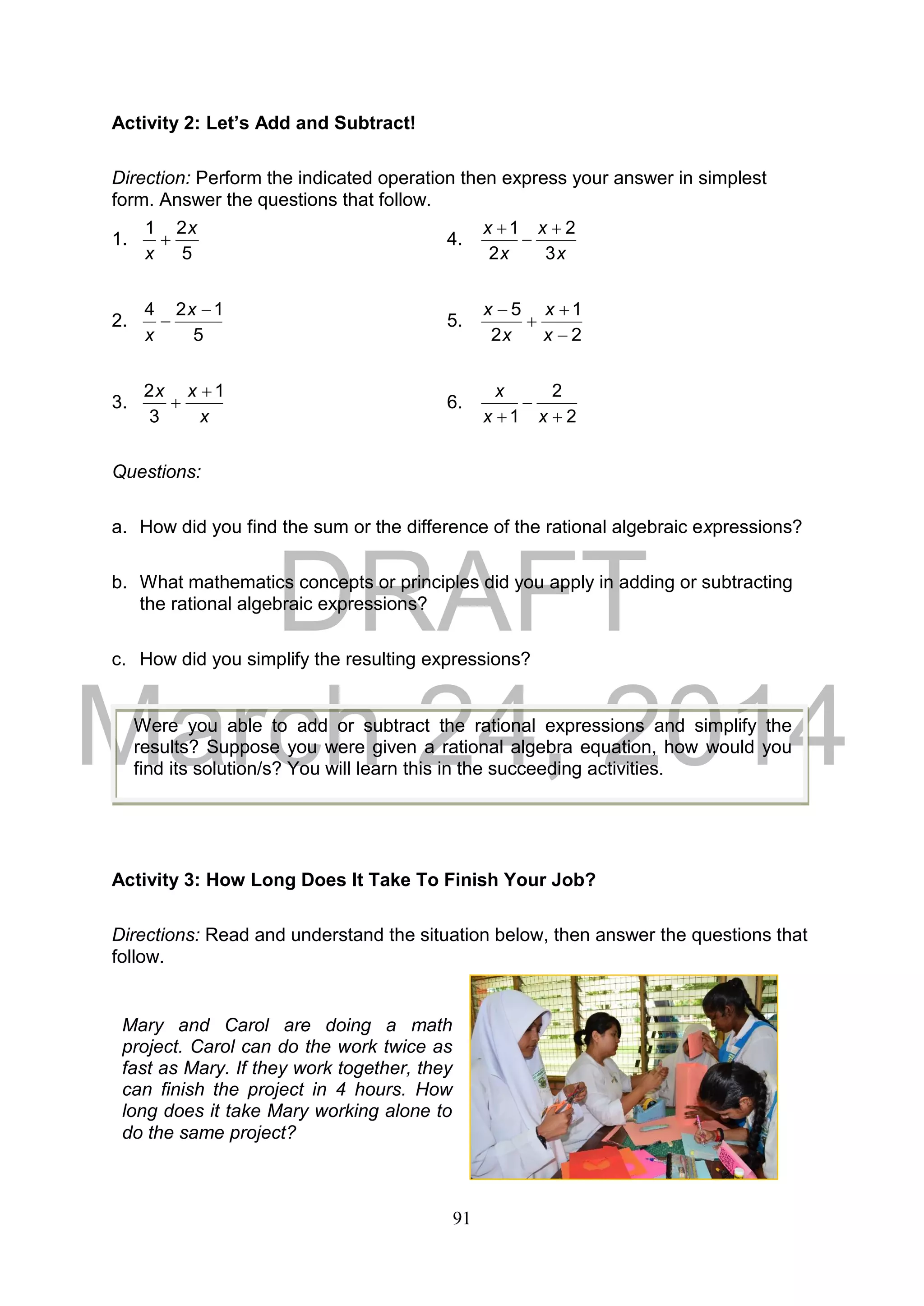 DRAFT
March 24, 2014
91
Activity 2: Let’s Add and Subtract!
Direction: Perform the indicated operation then express your answer in simplest
form. Answer the questions that follow.
1.
5
21 x
x
 4.
x
x
x
x
3
2
2
1 


2.
5
124 

x
x
5.
2
1
2
5




x
x
x
x
3.
x
xx 1
3
2 
 6.
2
2
1 

 xx
x
Questions:
a. How did you find the sum or the difference of the rational algebraic expressions?
b. What mathematics concepts or principles did you apply in adding or subtracting
the rational algebraic expressions?
c. How did you simplify the resulting expressions?
Activity 3: How Long Does It Take To Finish Your Job?
Directions: Read and understand the situation below, then answer the questions that
follow.
Were you able to add or subtract the rational expressions and simplify the
results? Suppose you were given a rational algebra equation, how would you
find its solution/s? You will learn this in the succeeding activities.
Mary and Carol are doing a math
project. Carol can do the work twice as
fast as Mary. If they work together, they
can finish the project in 4 hours. How
long does it take Mary working alone to
do the same project?
 