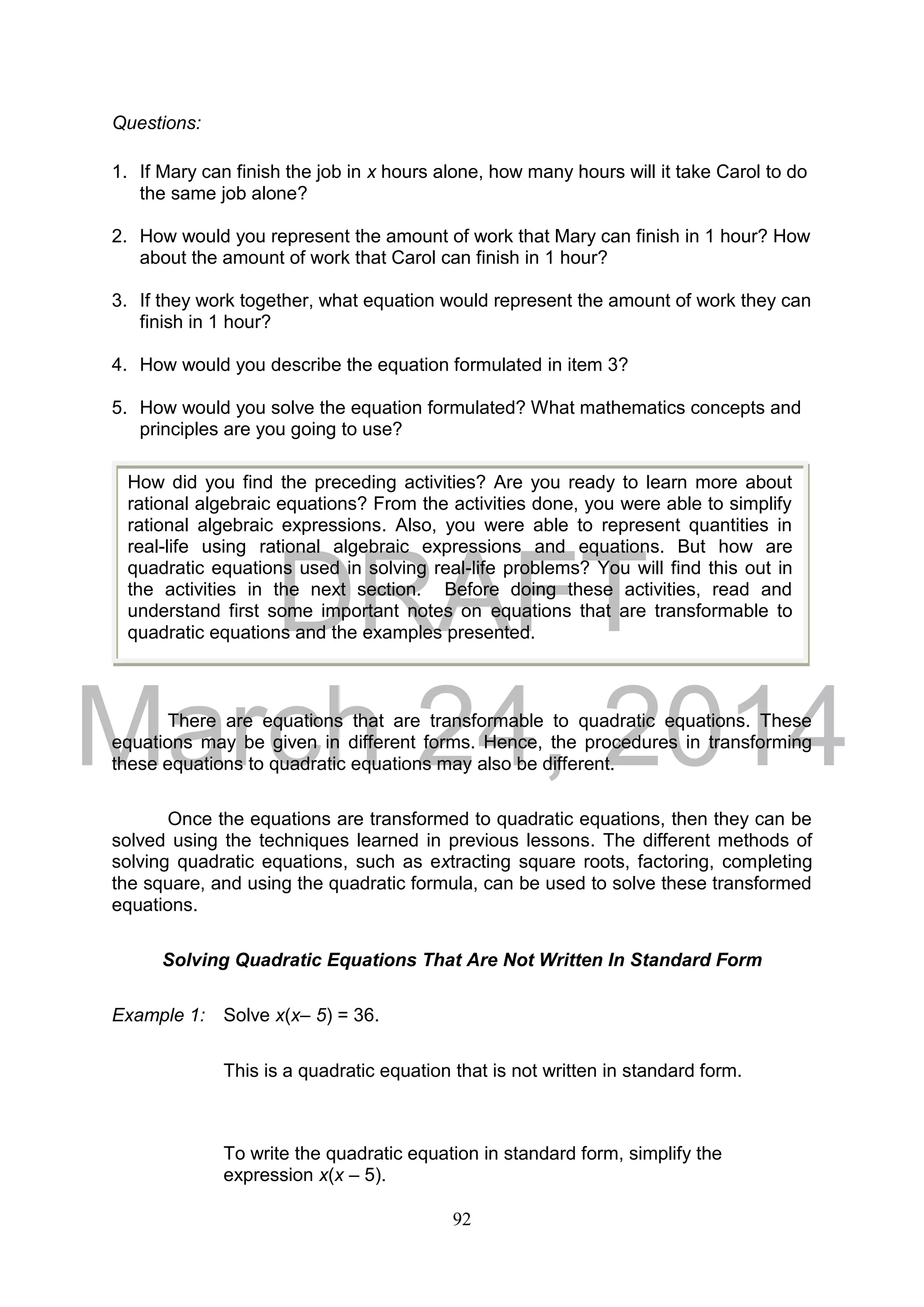 DRAFT
March 24, 2014
92
Questions:
1. If Mary can finish the job in x hours alone, how many hours will it take Carol to do
the same job alone?
2. How would you represent the amount of work that Mary can finish in 1 hour? How
about the amount of work that Carol can finish in 1 hour?
3. If they work together, what equation would represent the amount of work they can
finish in 1 hour?
4. How would you describe the equation formulated in item 3?
5. How would you solve the equation formulated? What mathematics concepts and
principles are you going to use?
There are equations that are transformable to quadratic equations. These
equations may be given in different forms. Hence, the procedures in transforming
these equations to quadratic equations may also be different.
Once the equations are transformed to quadratic equations, then they can be
solved using the techniques learned in previous lessons. The different methods of
solving quadratic equations, such as extracting square roots, factoring, completing
the square, and using the quadratic formula, can be used to solve these transformed
equations.
Solving Quadratic Equations That Are Not Written In Standard Form
Example 1: Solve x(x– 5) = 36.
This is a quadratic equation that is not written in standard form.
To write the quadratic equation in standard form, simplify the
expression x(x – 5).
How did you find the preceding activities? Are you ready to learn more about
rational algebraic equations? From the activities done, you were able to simplify
rational algebraic expressions. Also, you were able to represent quantities in
real-life using rational algebraic expressions and equations. But how are
quadratic equations used in solving real-life problems? You will find this out in
the activities in the next section. Before doing these activities, read and
understand first some important notes on equations that are transformable to
quadratic equations and the examples presented.
 