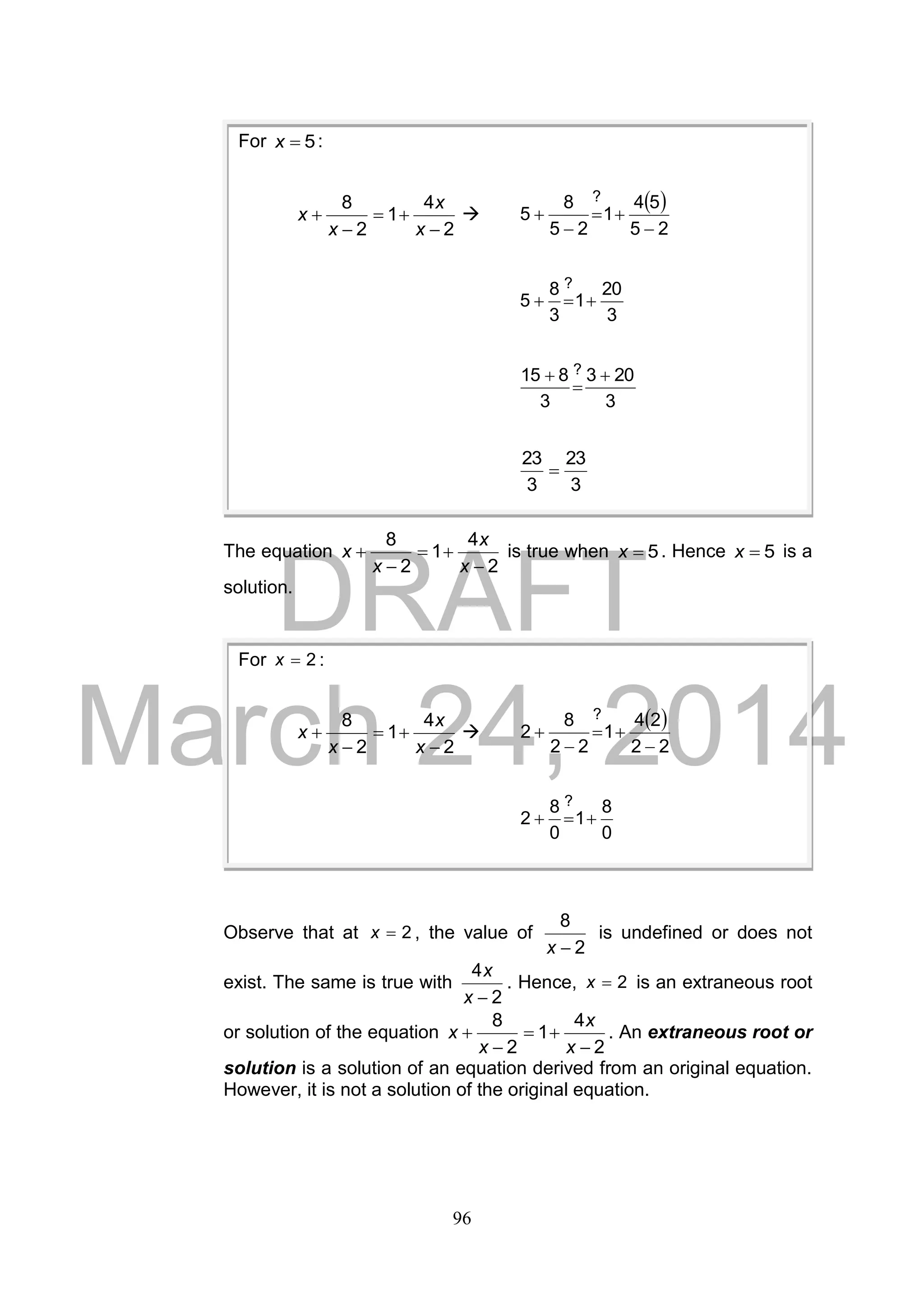 DRAFT
March 24, 2014
96
The equation
2
4
1
2
8




x
x
x
x is true when 5x . Hence 5x is a
solution.
Observe that at 2x , the value of
2
8
x
is undefined or does not
exist. The same is true with
2
4
x
x
. Hence, 2x is an extraneous root
or solution of the equation
2
4
1
2
8




x
x
x
x . An extraneous root or
solution is a solution of an equation derived from an original equation.
However, it is not a solution of the original equation.
For 2x :
2
4
1
2
8




x
x
x
x 
 
22
24
1
22
8
2
?




0
8
1
0
8
2
?

For 5x :
2
4
1
2
8




x
x
x
x 
 
25
54
1
25
8
5
?




3
20
1
3
8
5
?

3
203
3
815 ? 


3
23
3
23

 