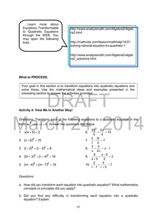 DRAFT
March 24, 2014
97
What to PROCESS:
Activity 4: View Me In Another Way!
Directions: Transform each of the following equations to a quadratic equation in the
form 0cba 2
 xx . Answer the questions that follow.
1.   25 xx 6. 10
4
5
5
2 2

xx
2.   156 2
s 7. 7
2
32

t
t
3.     932 22
 tt 8. 1
2
43
 x
xx
4.     10432 22
 rr 9. 3
2
5
5
6




s
s
5.     1574 22
 mm 10. 7
5
4
1
2



 rr
Questions:
a. How did you transform each equation into quadratic equation? What mathematics
concepts or principles did you apply?
b. Did you find any difficulty in transforming each equation into a quadratic
equation? Explain.
Learn more about
Equations Transformable
to Quadratic Equations
through the WEB. You
may open the following
links.
http://www.analyzemath.com/Algebra2/Algeb
ra2.html
http://mathvids.com/lesson/mathhelp/1437-
solving-rational-equation-to-quadratic-1
http://www.analyzemath.com/Algebra2/algeb
ra2_solutions.html
Your goal in this section is to transform equations into quadratic equations and
solve these. Use the mathematical ideas and examples presented in the
preceding section to answer the activities provided.
 
