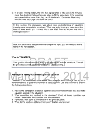 DRAFT
March 24, 2014
101
5. In a water refilling station, the time that a pipe takes to fill a tank is 10 minutes
more than the time that another pipe takes to fill the same tank. If the two pipes
are opened at the same time, they can fill the tank in 12 minutes. How many
minutes does each pipe take to fill the tank?
What to TRANSFER:
Activity 9: A Reality of Rational Algebraic Equation
Directions: Cite a real-life situation where the concept of a rational algebraic equation
transformable to a quadratic equation is being applied. Use the situation to answer
the following questions.
1. How is the concept of a rational algebraic equation transformable to a quadratic
equation applied in the situation?
2. What quantities are involved in the situation? Which of these quantities are
known? How about the quantities that are unknown?
3. Formulate, then solve a problem out of the given situation.
4. What do the solutions obtained represent? Explain your answer.
Now that you have a deeper understanding of the topic, you are ready to do the
tasks in the next section.
In this section, the discussion was about your understanding of equations
transformable to quadratic equations. What new insights do you have about this
lesson? How would you connect this to real life? How would you use this in
making decisions?
Your goal in this section is to apply your learning to real-life situations. You will
be given tasks which will demonstrate your understanding.
 
