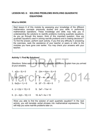 DRAFT
March 24, 2014
104
LESSON NO. 6: SOLVING PROBLEMS INVOLVING QUADRATIC
EQUATIONS
What to KNOW:
Activity 1: Find My Solutions!
Directions: Solve each of the following quadratic equations. Explain how you arrived
at your answers.
1. x(2x – 5) = 0 6. (3m + 4)(m – 5) = 0
2. 2t(t – 8) = 0 7. k2 – 4k – 45 = 0
3. 6x(2x + 1) = 0 8. 2t2 – 7t – 49 = 0
4. (r + 2)(r + 13) = 0 9. 3w2 – 11w = 4
5. (h – 4)(h – 10) = 0 10. 4u2 + 4u = 15
Start lesson 6 of this module by assessing your knowledge of the different
mathematics concepts previously studied and your skills in performing
mathematical operations. These knowledge and skills may help you in
understanding the solutions to real-life problems involving quadratic equations.
As you go through this lesson, think of this important question: How are
quadratic equations used in solving real-life problems and in making decisions?”
To find the answer, perform each activity. If you find any difficulty in answering
the exercises, seek the assistance of your teacher or peers or refer to the
modules you have gone over earlier. You may check your answers with your
teacher.
Were you able to find the solution of each quadratic equation? In the next
activity, you will translate verbal phrases into mathematical expressions. This
will help you solve real-life problems later on.
 