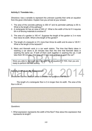 DRAFT
March 24, 2014
105
Activity 2: Translate into…
Directions: Use a variable to represent the unknown quantity then write an equation
from the given information. Explain how you arrived at your answer.
1. The area of the concrete pathway is 350 m2 and its perimeter pathway is 90 m.
What is the length of the pathway?
2. A rectangular lot has an area of 240 m2. What is the width of the lot if it requires
64 m of fencing materials to enclose it?
3. The area of a garden is 160 m2. Suppose the length of the garden is 3 m more
than twice its width. What is the length of the garden?
4. The length of a tarpaulin is 3 ft. more than thrice its width and its area is 126 ft.².
What is the length of the tarpaulin?
5. Mario and Kenneth work in a car wash station. The time that Mario takes in
washing a car alone is 20 minutes less than the time that Kenneth takes in
washing the same car. If both of them work together in washing the car, it will
take them 90 minutes. How long will it take each of them to wash the car?
Activity 3: What are My Dimensions?
Directions: Use the situation below to answer the questions that follow.
The length of a rectangular floor is 5 m longer than its width. The area of the
floor is 84 m2.
Questions:
1. What expression represents the width of the floor? How about the expression that
represents its length?
Were you able to represent each situation by an equation? If YES, then you are
ready to perform the next activity.
 