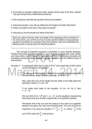 DRAFT
March 24, 2014
106
2. Formulate an equation relating the width, length and the area of the floor. Explain
how you arrived at the mathematical sentence.
3. How would you describe the equation that you formulated?
4. Using the equation, how will you determine the length and width of the floor?
5. What is the width of the floor? How about its length?
6. How did you find the length and width of the floor?
The concept of quadratic equations is illustrated in many real-life situations.
Problems that arise from these situations, such as those involving area, work, profits,
and many others, can be solved by applying the different mathematics concepts and
principles previously studied including quadratic equations and the different ways of
solving them.
Example 1: A rectangular table has an area of 27 ft.2 and a perimeter of 24 ft. What
are the dimensions of the table?
The product of the length and width of the rectangular table represents
its area. Hence, length (l) times width (w) = 27 or lw = 27.
Also, twice the sum of the length and the width of the table gives the
perimeter. Hence, 2l + 2w = 24.
If we divide both sides of the equation 2422  wl by 2, then
12 wl .
We can think of lw = 27 and 12 wl as the equations representing
the product and sum of roots, respectively, of a quadratic equation.
Remember that if the sum and the product of the roots of a quadratic
equation are given, the roots can be determined. This can be done by
inspection or by using the equation 02

a
c
x
a
b
x , where
a
b
 is the
sum of the roots and
a
c
is the product.
Were you able to find the width and length of the rectangular floor correctly? In
the next activity, you will find out how to solve real-life problems using quadratic
equations but before we proceed to the next activities, read and understand the
following note in solving word and real-life problems.
 
