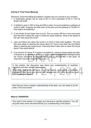 DRAFT
March 24, 2014
111
Activity 5: Find Those Missing!
Directions: Solve the following problems. Explain how you arrived at your answers.
1. A rectangular garden has an area of 84 m2 and a perimeter of 38 m. Find its
length and width.
2. A children’s park is 350 m long and 200 m wide. It is surrounded by a pathway of
uniform width. Suppose the total area of the park and the pathway is 74,464 m2.
How wide is the pathway?
3. A car travels 20 kph faster than a truck. The car covers 350 km in two hours less
than the time it takes the truck to travel the same distance. What is the speed of
the car? How about the truck?
4. Jane and Maria can clean the house in 8 hours if they work together. The time
that Jane takes in cleaning the house alone is 4 hours more than the time Maria
takes in cleaning the same house. How long does it take Jane to clean the house
alone? How about Maria?
5. If an amount of money P in pesos is invested at r percent compounded annually,
it will grow to an amount A = P(1 + r)2 in two years. Suppose Miss Madrigal wants
her money amounting to Php200,000 to grow to Php228,980 in two years. At
what rate must she invest her money?
What to TRANSFER:
In this section, the discussion was about your understanding of quadratic
equations and their real-life applications.
What new insights do you have about the real-life applications of quadratic
equations? How would you connect this to your daily life? How would you use
this in making decisions?
Now that you have a deeper understanding of the topic, you are ready to do the
tasks in the next section.
Your goal in this section is to apply your learning to real-life situations. You will
be given tasks which will demonstrate your understanding of the lesson.
 