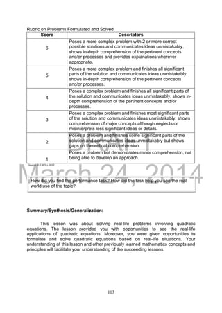 DRAFT
March 24, 2014
113
Rubric on Problems Formulated and Solved
Score Descriptors
6
Poses a more complex problem with 2 or more correct
possible solutions and communicates ideas unmistakably,
shows in-depth comprehension of the pertinent concepts
and/or processes and provides explanations wherever
appropriate.
5
Poses a more complex problem and finishes all significant
parts of the solution and communicates ideas unmistakably,
shows in-depth comprehension of the pertinent concepts
and/or processes.
4
Poses a complex problem and finishes all significant parts of
the solution and communicates ideas unmistakably, shows in-
depth comprehension of the pertinent concepts and/or
processes.
3
Poses a complex problem and finishes most significant parts
of the solution and communicates ideas unmistakably, shows
comprehension of major concepts although neglects or
misinterprets less significant ideas or details.
2
Poses a problem and finishes some significant parts of the
solution and communicates ideas unmistakably but shows
gaps on theoretical comprehension.
1
Poses a problem but demonstrates minor comprehension, not
being able to develop an approach.
Source: D.O. #73 s. 2012
Summary/Synthesis/Generalization:
This lesson was about solving real-life problems involving quadratic
equations. The lesson provided you with opportunities to see the real-life
applications of quadratic equations. Moreover, you were given opportunities to
formulate and solve quadratic equations based on real-life situations. Your
understanding of this lesson and other previously learned mathematics concepts and
principles will facilitate your understanding of the succeeding lessons.
How did you find the performance task? How did the task help you see the real
world use of the topic?
 