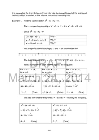 DRAFT
March 24, 2014
117
line, separates the line into two or three intervals. An interval is part of the solution of
the inequality if a number in that interval makes the inequality true.
Example 1: Find the solution set of 01272
 xx .
The corresponding equality of 01272
 xx is 01272
 xx .
Solve 01272
 xx .
   043  xx Why?
03 x and 04 x Why?
3x and 4x Why?
Plot the points corresponding to -3 and -4 on the number line.
The three intervals are: 4 x , 34  x , and  x3 .
Test a number from each interval against the inequality.
For 4 x ,
let x = -7.
For 34  x ,
let x = -3.6
For  x3 ,
let x = 0
01272
 xx
    012777
?
2

0124949
?

012  (True)
01272
 xx
    0126.376.3
?
2

0122.2596.12
?

024.0  (False)
01272
 xx
    012070 2
?

101200
?

1012  (True)
We also test whether the points x = –3 and x = –4 satisfy the inequality.
01272
 xx
    012373 2
?

012219
?

00  (False)
01272
 xx
    012474 2
?

0122816
?

00  (False)
 