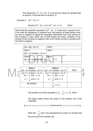 DRAFT
March 24, 2014
120
This shows that 01272
 xx is not true for values of x greater than
or equal to -4 but less than or equal to -3.
Example 2: 352 2
 xx
Rewrite 352 2
 xx to 0352 2
 xx . Why?
   0312  xx Why?
Case 1:
    03and012  xx
Why?
Case 2:
    03and012  xx
Why?
The solution set of the inequality is






 3
2
1
: xx . Why?
The figure below shows the graph of the solution set of the
inequality.
Note that
2
1
 and 3 are represented by points, to indicate that
they are part of the solution set.
Case 1
    03and012  xx
Case 2
    03and012  xx Why?
2x + 1  0 and x – 3  0
2x  –1 and x  3
2
1
x and 3x
2x + 1  0 and x – 3  0
2x  –1 and x  3
2
1
x and 3x
No solution
3
2
1
 x
Notice that the quadratic expression 352 2
 xx is less than or equal to zero.
If we write the expression in factored form, the product of these factors must
be zero or negative to satisfy the inequality. Remember that if the product of
two numbers is zero, either one or both factors are zeros. Likewise, if the
product of two numbers is negative, then one of these numbers is positive and
the other is negative.
 