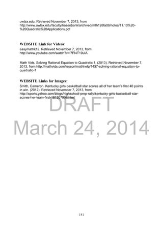 DRAFT
March 24, 2014
141
uwlax.edu. Retrieved November 7, 2013, from
http://www.uwlax.edu/faculty/hasenbank/archived/mth126fa08/notes/11.10%20-
%20Quadratic%20Applications.pdf
WEBSITE Link for Videos:
easymathk12. Retrieved November 7, 2013, from
http://www.youtube.com/watch?v=l7FI4T19uIA
Math Vids. Solving Rational Equation to Quadratic 1. (2013). Retrieved November 7,
2013, from http://mathvids.com/lesson/mathhelp/1437-solving-rational-equation-to-
quadratic-1
WEBSITE Links for Images:
Smith, Cameron. Kentucky girls basketball star scores all of her team’s first 40 points
in win. (2012). Retrieved November 7, 2013, from
http://sports.yahoo.com/blogs/highschool-prep-rally/kentucky-girls-basketball-star-
scores-her-team-first-181307906.html
 